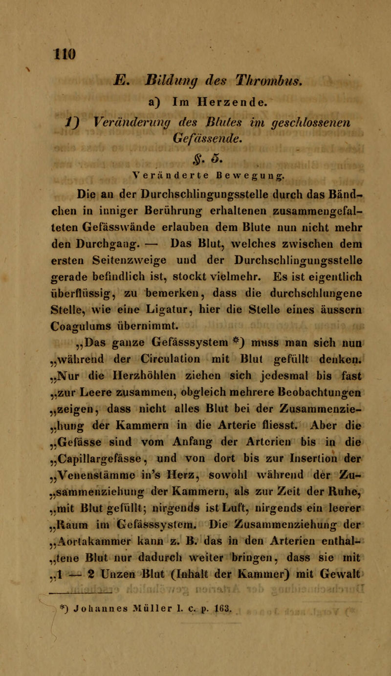E. Bildung des Thrombus. a) Im Herzende. 1) Veränderiing des Blules im geschlossenen Gefässende. Veränderte Bewegung. Die an der Durchschlingungsstelle durch das Band- chen in inniger Berührung erhaltenen zusammengefal- teten Gefässw ände erlauben dem Blute nun nicht mehr den Durchgang. — Das Blut, welches zwischen dem ersten Seitenzweige und der Durchschlingungsstelle gerade befindlich ist, stockt vielmehr. Es ist eigentlich überflüssig, zu bemerken, dass die durchschlungene Stelle, wie eine Ligatur, hier die Stelle eines äussern Coagulums übernimmt. „Das ganze Gefässsystem *) mtiss man sich nun „während der Circulation mit Blut gefüllt denken, „Nur die Herzhöhlen ziehen sich jedesmal bis fast „zur Leere zusammen, obgleich mehrere Beobachtungen „zeigen, dass nicht alles Blut bei der Zusammenzie- «hunff der Kammern in die Arterie fliesst. Aber die „Gefasse sind vom Anfang der Arterien bis in die „Capillargefässe, und von dort bis zur Insertion der „Venenstämmo in's Herz, sowohl während der Zu- „sämmenziehung der Kammern, als zur Zeit der Ruhe, „mit Blut gefüllt; nirgends ist Luft, nirgendsein leerer „Raum im Gefässsystem. Die Zusammenziehung der „Aortakammer kann z. B. das in den Arterien enthal- „tene Blut nur dadurch weiter bringen, dass sie mit „1 — 2 Unzen Blut (Inhalt der Kammer) mit Gewalt . iO;^ iroi', . *) Johannes Müller 1. c. p. 163.