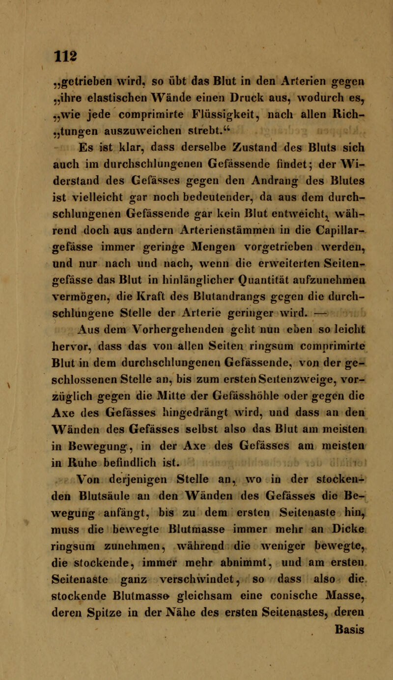 „getrieben wird, so übt das Blut in den Arterien gegen „ihre elastischen Wände einen Druck aus, wodurch es, ,5wie jede comprimirte Flüssigkeit, nach allen Rich- ..tunoen auszuweichen strebt.'' Es ist klar, dass derselbe Zustand des Bluts sich auch im durchschlungenen Gefässende findet; der Wi- derstand des Gefässes gegen den Andrang des Blutes ist vielleicht gar noch bedeutender, da aus dem durch- schlungenen Gefässende gar kein Blut entweicht,^ wäh- rend doch aus andern Arterienstämmen in die Capillar- gefässe immer geringe Mengen vorgetrieben werden, und nur nach und nach, wenn die erweiterten Seiten- gefässe das Blut in hinlänglicher Quantität aufzunehmen vermögen, die Kraft des Blutandrangs gegen die durch- schlungene Stelle der Arterie geringer wird. — Aus dem Vorhergehenden geht nun eben so leicht hervor, dass das von allen Seiten ringsum comprimirte Blut in dem durchschlungenen Gefässende, von der ge- schlossenen Stelle an, bis zum ersten Seitenzweige, vor- züglich gegen die Mitte der Gefässhöhle oder gegen die Axe des Gefässes hingedrängt wird, und dass an den Wänden des Gefässes selbst also das Blut am meisten in Bewegung, in der Axe des Gefässes am meisten in Ruhe befindlich ist. Von derjenigen Stelle an, wo in der stocken- den Blutsäule an den Wänden des Gefässes die Be- wegung anfängt, bis zu dem ersten Seitenaste hin, muss die bewegte Blutmasse immer mehr an Dicke ringsum zunehmen, während die weniger bewegte, die stockende, immer mehr abnimmt, und am ersten Seitenaste ganz verschwindet, so dass also die stockende Blutmass» gleichsam eine conische Masse, deren Spitze in der Nähe des ersten Seitenastes, deren Basis