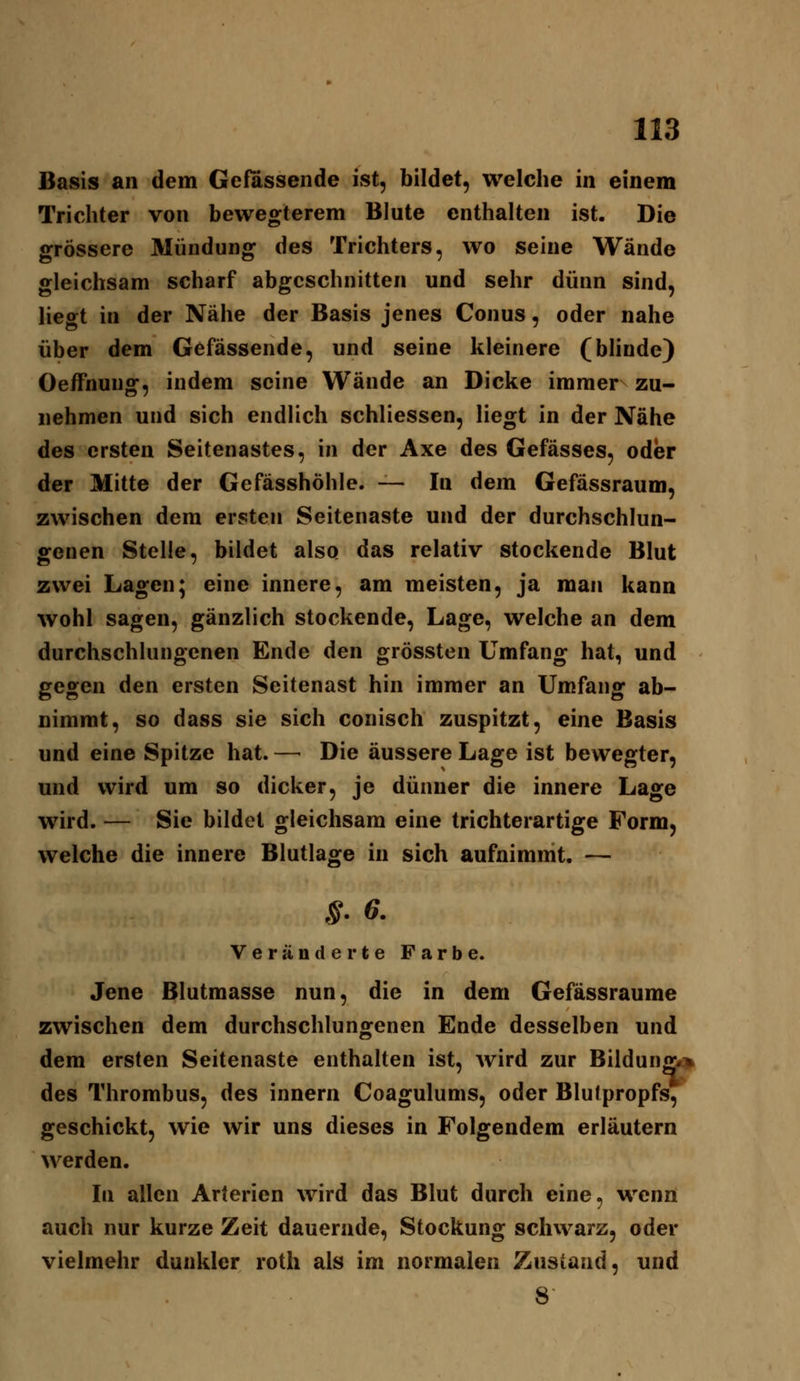 Basis an dem Gefassende ist, bildet, welche in einem Trichter von bewegterem Blute enthalten ist. Die grössere Mündung des Trichters, wo seine Wände gleichsam scharf abgeschnitten und sehr dünn sind, liegt in der Nähe der Basis jenes Conus, oder nahe über dem Gefässende, und seine kleinere (bhnde) Oeffnung, indem seine Wände an Dicke immer zu- nehmen und sich endlich schliessen, liegt in der Nähe des ersten Seitenastes, in der Axe des Gefässes, oder der Mitte der Gefässhöhle. — In dem Gefässraum, zwischen dem ersten Seitenaste und der durchschlun- genen Stelle, bildet also das relativ stockende Blut zwei Lagen; eine innere, am meisten, ja man kann wohl sagen, gänzlich stockende, Lage, welche an dem durchschlungenen Ende den grössten Umfang hat, und gegen den ersten Seitenast hin immer an Umfang ab- nimmt, so dass sie sich conisch zuspitzt, eine Basis und eine Spitze hat. — Die äussere Lage ist bewegter, und wird um so dicker, je dünner die innere Lage wird. — Sie bildet gleichsam eine trichterartige Form, welche die innere Blutlage in sich aufnimmt. — S- 6- Veränderte Farbe. Jene Blutmasse nun, die in dem Gefässraume zwischen dem durchschlungenen Ende desselben und dem ersten Seitenaste enthalten ist, wird zur Bildun^^* des Thrombus, des innern Coagulums, oder Blutpropfs, geschickt, wie wir uns dieses in Folgendem erläutern werden. In allen Arterien wird das Blut durch eine, wenn auch nur kurze Zeit dauernde, Stockung schwarz, oder vielmehr dunkler roth als im normalen Zustand, und S