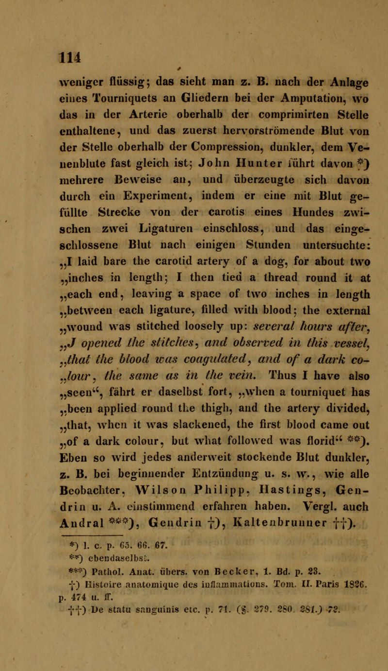 weniger flüssig; das sieht man z. B. nach der Anlage eines Tourniquets an Gliedern bei der Amputation, wo das in der Arterie oberhalb der comprimirten Stelle enthaltene, und das zuerst hervorströmende Blut von der Stelle oberhalb d^r Compression, dunkler, dem Ve- nenblule fast gleich ist; John Hunt er iührt davon ^') mehrere Beweise an, und überzeugte sich davon durch ein Experiment, indem er eine mit Blut ge- füllte Strecke von der carotis eines Hundes zwi- schen zwei Ligaturen einschloss, und das einge- schlossene Blut nach einigen Stunden untersuchte: „I laid bare the carotid artery of a dog, for about two „inches in length; I then tied a thread round it at „each end, leaving a space of two inches in length „between each ligature, filled wilh blood; the external „wound was stitched looscly up: several hours after^ jjj opened the slitches^ and observed in this vessel, ^^that the blood was coagulated, and of a dark co- ^^lour, tlie same as in the vein, Thus I have also „Seen'', fährt er daselbst fort, „whcn a tourniquet has „been applied round the thigh, and the artery divided, „that, whcu it was slackened, the first blood came out „of a dark colour, but what followed was florid'' *^'). Eben so wird jedes anderweit stockende Blut dunkler, z. B. bei beginnender Entzündung u. s. w., wie alle Beobachter, Wilson Philipp, Hastings, Gen- drin u. A. einstimmend erfahren haben. Vergl. auch Andral ***), Gendrin 7), Kaltenbrunner ff). *) 1. c- p. G5. 66. 67. **) ebendaselbsC. ***) Pathol. Auat. übers, von Becker, 1. Bd. p. 23. f) Histoire aaatomique des iuflainmations. Tom. II. Paris 1836. p. 474 u. ff. f t) De statu snugiiinis eic. p. 71. (g. 279. 2S0. 2Sh) 72.