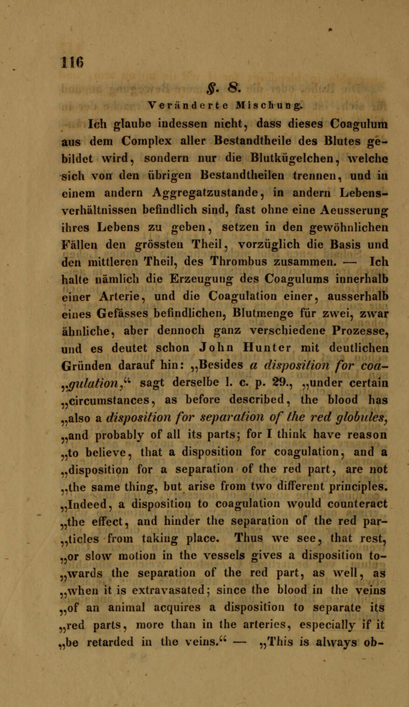 S- 8. Veränderte Mischung. Ich glaube indessen nicht, dass dieses Coagulum aus dem Cornplex aller Bestandtheile des Blutes ge- bildet wird, sondern nur die Blutkügelchen, welche sich von den übrigen Bestandtheilen trennen, und iu einem andern Aggregatzustande, in andern Lebens- verhältnissen befindlich sind, fast ohne eine Aeusserung ihres Lebens zu geben, setzen in den gewöhnlichen Fällen den grössten Theil, vorzüglich die Basis und den mittleren Theil, des Thrombus zusammen. — Ich halte nämlich die Erzeugung des Coagulums innerhalb einer Arterie, und die Coagulation einer, ausserhalb eines Gefösses befindlichen, Blutmenge für zwei, zwar ähnhche, aber dennoch ganz verschiedene Prozesse, und es deutet schon John Hunter mit deutlichen Gründen darauf hin: „Besides a disposiäon for coa- y^ulation^^'* sagt derselbe l. c. p. 29., „under certain „circumstances, as before described, the blood has „also a disposition for Separation of the red globules, „and probably of all its parts; for I think have reason „to believe, that a disposition for coagulation, and a „disposition for a Separation of the red part, are not „the same thing, but arise from two different principles. „Indeed, a disposition to coagulation would counteract „the effect, and hinder the Separation of the red par- „ticles from taking place. Thus we see, that rest, „or slow motion in the vessels gives a disposition to- „wards the Separation of the red part, as well, as „when it is extravasated; since the blood in the veins „of an animal acquires a disposition to separate its „red parts, more than in the arteries, especially if it „be retarded in the veins. — „This is ahvays ob-