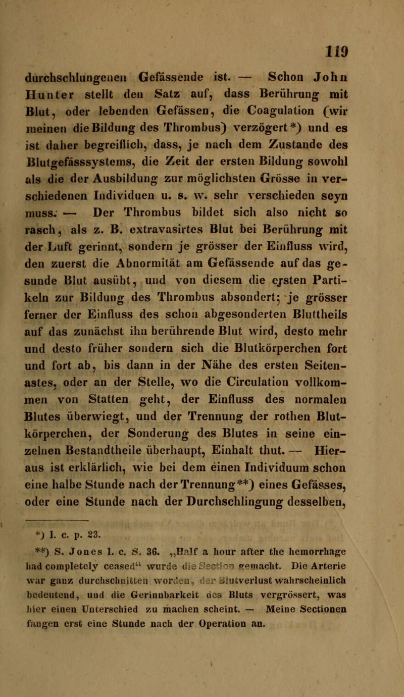 durchschlungenen Gefässende ist. — Schon John Hunter stellt den Satz auf, dass Berührung mit Blut, oder lebenden Gefässen, die Coagulation (wir meinen die Bildung des Thrombus) verzögert*) und es ist daher begreiflich, dass, je nach dem Zustande des Blutgefässsystems, die Zeit der ersten Bildung sowohl als die der Ausbildung zur möglichsten Grösse in ver- schiedenen Individuen u. s. vv. sehr verschieden seyn muss, '— Der Thrombus bildet sich also nicht so rasch, als z. B. extravasirtcs Blut bei Berührung mit der Luft gerinnt, sondern je grösser der Einfluss wird, den zuerst die Abnormität am Gefässende auf das ge- sunde Blut ausübt, und von diesem die e/sten Parti- keln zur Bildung des Thrombus absondert^ je grösser ferner der Einfluss des schon abgesonderten BluUheils auf das zunächst ihn berührende Blut wird, desto mehr und desto früher sondern sich die Blutkörperchen fort und fort ab, bis dann in der Nähe des ersten Seiten- astes, oder an der Stelle, wo die Circulation vollkom- men von Statten geht, der Einfluss des normalen Blutes überwiegt, und der Trennung der rothen Blut- körperchen, der Sonderung des Blutes in seine ein- zelnen Bestandtheile überhaupt, Einhalt thut. — Hier- aus ist erklärlich, wie bei dem einen Individuum schon eine halbe Stunde nach der Trennung**) eines Gefässes, oder eine Stunde nach der Durchschlingung desselben. *) 1. c. p. 23. **) S. Jones 1. c. 8. 36. „Half a hour after the hemorrhage had completely ceased wurde die C'sc^fo^ irremacht. Die Arterie war ganz durchschoitten wordeu, dar öiucverlust wahrscheinlich bedeutend, uud die Gerinnbarkeit des Bluts vergrössert, was Jiier einen Unterschied zu machen scheint. -- Meine Sectionen fangen erst eine Stunde nach der Operation an.