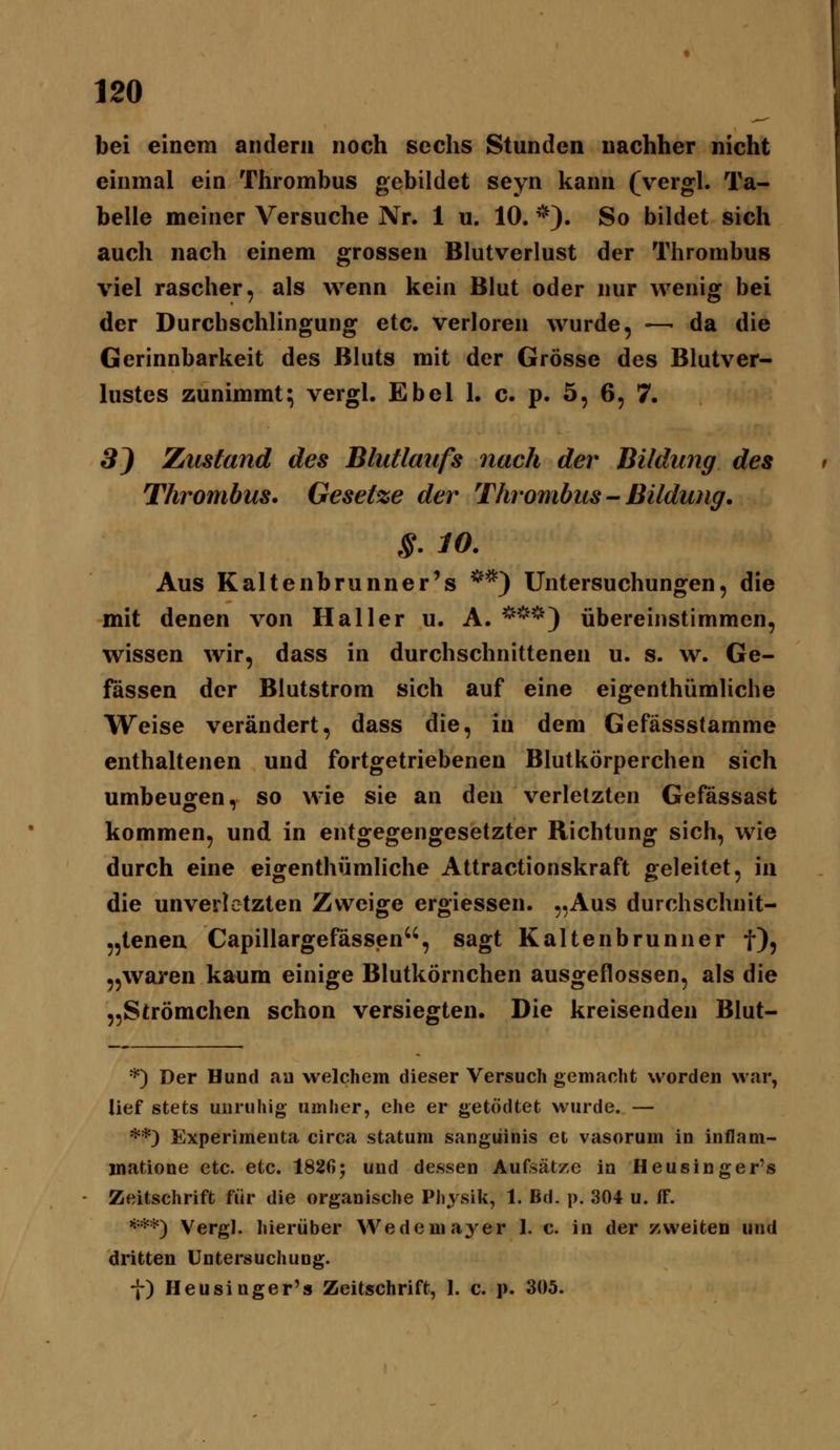 bei einem andern noch sechs Stunden nachher nicht einmal ein Thrombus gebildet seyn kann (vergl. Ta- belle meiner Versuche Nr. 1 u. 10. *). So bildet sich auch nach einem grossen Blutverlust der Thrombus viel rascher, als wenn kein Blut oder nur wenig bei der Durcbschlingung etc. verloren wurde, —• da die Gerinnbarkeit des Bluts mit der Grösse des Blutver- lustes zunimmt; vergl. Ebel 1. c. p. 5, 6, 7. 3J Zustand des Blutlaufs nach der Bildung des Thrombus. Gesetze der Thrombus - Bildung, §. 10. Aus Kaltenbrunner's **) Untersuchungen, die mit denen von Hai 1er u. A. *^'^') übereinstimmen, wissen wir, dass in durchschnittenen u. s. w. Ge- fässen der Blutstrom sich auf eine eigenthümliche Weise verändert, dass die, in dem Gefässstamme enthaltenen und fortgetriebenen Blutkörpereben sich umbeugen, so wie sie an den verletzten Gefässast kommen, und in entgegengesetzter Richtung sich, wie durch eine eigenthümliche Attractionskraft geleitet, in die unverletzten Zweite eroiessen. ..Aus durchschnit- „tenen Capillargefässen, sagt Kaltenbrunner t)5 „waren kaum einige Blutkörnchen ausgeflossen, als die „Strömchen schon versiegten. Die kreisenden Blut- *) Der Hund aa welchem dieser Versuch gemacht worden war, lief stets unruhig umher, ehe er getödtet wurde. — **) Experimeuta circa statum sanguinis et vasorum in inflani- inatione etc. etc. 1826; und dessen Aufsätze in Heusinger's Zeitschrift für die organische Physik, 1. Bd. p. 304 u. (F. ^•**) Vergl. hierüber Wedemayer 1. c. in der zweiten und dritten Untersuchung. f) Heusinger's Zeitschrift, 1. c. p. 305.