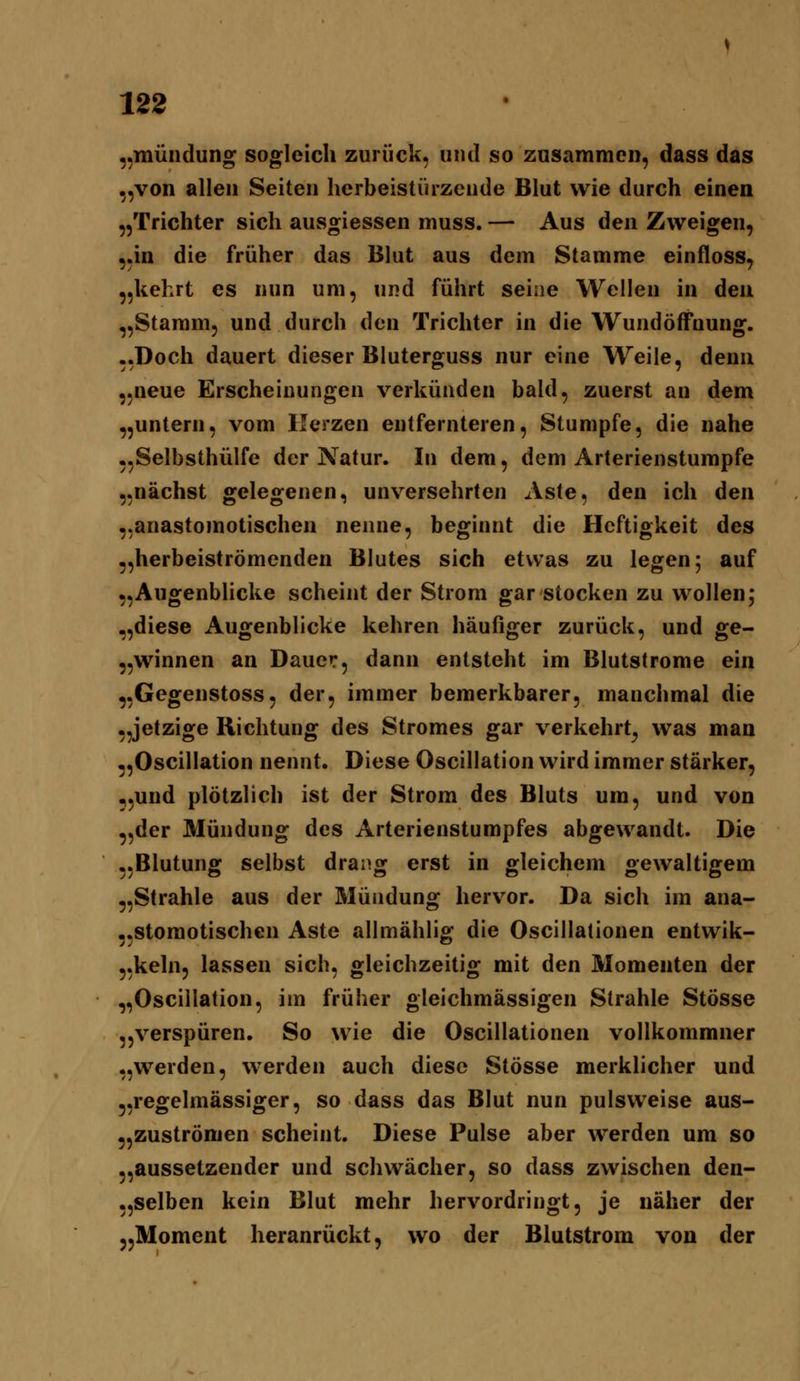,mündung sogleich zurück, und so zusammen, dass das ,von allen Seiten herbeistürzende Blut wie durch einen jTrichter sich ausgiessen muss. — Aus den Zweigen, .in die früher das Blut aus dem Stamme einfloss, ,kehrt es nun um, und führt seine Wellen in den ,Stamm, und durch den Trichter in die Wundöffnung. .Doch dauert dieser Bluterguss nur eine Weile, denn ,neue Erscheinungen verkünden bald, zuerst an dem ,untern, vom Herzen entfernteren. Stumpfe, die nahe ,Selbsthülfe der Natur. In dem, dem Arterienstumpfe .nächst gelegenen, unversehrten Aste, den ich den .anastomotischen nenne, beginnt die Heftigkeit des ,herbeiströmenden Blutes sich etwas zu legen; auf ,Augenblicke scheint der Strom gar stocken zu wollen; ,diese Augenblicke kehren häufiger zurück, und ge- ,winnen an Dauer, dann entsteht im Blutstrome ein .Gegenstoss, der, immer bemerkbarer, manchmal die ,jetzige Richtung des Stromes gar verkehrt^ was man ,OscilIation nennt. Diese Oscillation wird immer stärker, ,und plötzlich ist der Strom des Bluts um, und von ,der Mündung des Arterienstumpfes abgewandt. Die .Blutung selbst drang erst in gleichem gewaltigem ,Strahle aus der Mündung hervor. Da sich im ana- .stomotischen Aste allmählig die Oscillationen entwik- ,keln, lassen sich, gleichzeitig mit den Momenten der ,Oscillation, im früher gleichmässigen Strahle StÖsse jverspüren. So wie die Oscillationen vollkommner ,werden, werden auch diese Stösse merklicher und ,regelmässiger, so dass das Blut nun pulsweise aus- ,zuströmen scheint. Diese Pulse aber werden um so ,aussetzeuder und schwächer, so dass zwischen den- ,selben kein Blut mehr hervordringt, je näher der „Moment heranrückt, wo der Blutstrom von der