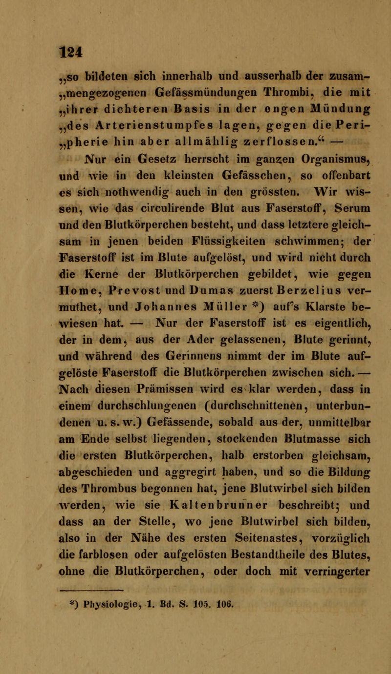 „SO bildeten sich innerhalb und ausserhalb der zusam- „mengezogenen Gefässmündungen Tlirombi, die mit „ihrer dichteren Basis in der engen Mündung „des Arterienstumpfes lagen, gegen diePeri- „pherie hin aber allmählig zerflossen/' — Nur ein Gesetz herrscht im ganzen Organismus, und wie in den kleinsten Gefässchen, so offenbart es sich nothwendig auch in den grössten. Wir wis- sen, wie das circulirende Blut aus FaserstoflP, Serum und den Blutkörperchen besteht, und dass letztere gleich- sam in jenen beiden Flüssigkeiten schwimmen; der Faserstoff ist im Blute aufgelöst, und wird nicht durch die Kerne der Blutkörperchen gebildet, wie gegen Home, Prevost und Dumas zuerst Berzelius ver- muthet, und Johannes Müller ^^ aufs Klarste be- wiesen hat. — Nur der Faserstoff ist es eigentlich, der in dem, aus der Ader gelassenen. Blute gerinnt, und während des Gerinnens nimmt der im Blute auf- gelöste Faserstoff die Blutkörperchen zwischen sich. — Nach diesen Prämissen wird es klar werden, dass in einem durchschlungenen (durchschnittenen, unterbun- denen u. s. w.) Gefässende, sobald aus der, unmittelbar am Ende selbst liegenden, stockenden Blutmasse sich die ersten Blutkörperchen, halb erstorben gleichsam, abgeschieden und aggregirt haben, und so die Bildung des Thrombus begonnen hat, jene Blutwirbel sich bilden Averden, wie sie Kaltenbrunner beschreibt5 und dass an der Stelle, wo jene Blutwirbel sich bilden, also in der Nähe des ersten Seitenastes, vorzüglich die farblosen oder aufgelösten Bestandtheile des Blutes, ohne die Blutkörperchen, oder doch mit verringerter *) Physiologie, 1. Bd. S. 105. 106.