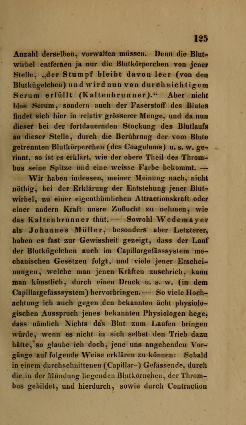 Anzahl derselben, vorwalten müssen. Denn die Blut- wirbel entfernen ja nur die Blutkörperchen von jener Stelle, „der Stumpf bleibt davon leer (von den Blutkügelchen) und wird nun von durchsichtigem Serum erfüllt (Kaltenbrunner). Aber nicht blos Serum, sondern auch der Faserstoff des Blutes findet sich hier in relativ grösserer Menge, und da nun dieser bei der fortdauernden Stockung des Blutlaufs an dieser Stelle, durch die Berührung der vom Blute getrennten Blutkörperchen (des Coagulums) u. s. w, ge- rinnt, so ist es erklärt, wie der obere Theil des Throm- bus seine Spitze und eine weisse Farbe bekommt. —- Wir haben indessen, meiner Meinung nach, nicht nöthig, bei der Erklärung der Entstehung jener Blut- wirbel, zu einer eigenthümlichen Attractionskraft oder einer andern Kraft unsre Zuflucht zu nehmen, wie das Kaltenbrunner thut.— Sowohl Wedemayer als Johannes Müller, besonders aber Letzterer, haben es fast zur Gewissheit gezeigt, dass der Lauf der Blutkügelchen auch im Capillargefässsystem me- chanischen Gesetzen folgt, und viele jener Erschei- nungen, welche man jenen Kräften zuschrieb, kann man künstlich, durch einen Druck u. s. w. (in dem Capillargefässsystem) hervorbringen. — So viele Hoch- achtung ich auch gegen den bekannten acht physiolo- gischen Ausspruch jenes bekannten Physiologen hege, dass nämlich Nichts das Blut zum Laufen bringen würde, wenn es nicht in sich selbst den Trieb dazu hätte, so glaube ich doch, jene uns angehenden Vor- ffänffe auffeilende Weise erklären zu können: Sobald in einem durchschnittenen (Capillar-) Gefässende, durch die in der Mündung liegenden Blutkörnchen, der Throm- bus gebildet, und hierdurch, sowie durch Contraction