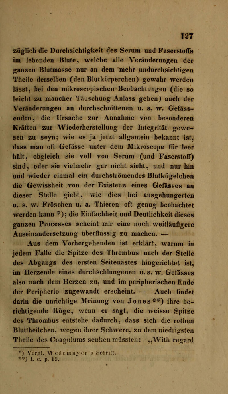 züglich die Durchsichtigkeit des Serum und Faserstoffs im lebenden Blute, welche alle Veränderungen der ganzen Blutmasse nur an dem mehr undurchsichtigen Theile derselben (den Blutkörperchen) gewahr werden lässt, bei den mikroscopischen Beobachtungen (die so leicht zu mancher Täuschung Anlass geben) auch der Veränderungen an durchschnittenen u. s. w. Gefäss- enden, die Ursache zur Annahme von besonderen Kräften zur Wiederherstellung der Integrität gewe- sen zu seyn; wie es ja jetzt allgemein bekannt ist, dass man oft Gefässe unter dem Mikroscope für leer hält, obgleich sie voll von Serum (und Faserstoff) sind, oder sie vielmehr gar nicht sieht, und nur hin und wieder einmal ein durchströmendes Blutkügelchen die Gewissheit von der Existenz eines Gefässes an dieser Stelle giebt, wie dies bei ausgehungerten u. s. w. Fröschen u. a. Thieren oft genug beobachtet werden kann *); die Einfachheit und DeutUchkeit dieses ganzen Processes scheint mir eine noch weitläufigere Auseinandersetzung überflüssig zu machen. — Aus dem Vorhergehenden ist erklärt, warum in jedem Falle die Spitze des Thrombus nach der Stelle des Abgangs des ersten Seitenastes hingerichtet ist, im Herzende eines durchschlungenen u. s. w« Gefässes also nach dem Herzen zu, und im peripherischen Ende der Peripherie zugewandt erscheint. •— Auch findet darin die unrichtige Meinung von Jones ^'*') ihre be- richtigende Rüge, wenn er sagt, die weisse Spitze des Thrombus entstehe dadurch, dass sich die rothen Blutlheilchen, wegen ihrer Schwere, zu dem niedrigsten Theile des Coagulums senken müssten: ,,With regard *) Vcrgl. Wedema^er-s Schrift. *'!') 1. c. p. 6U.