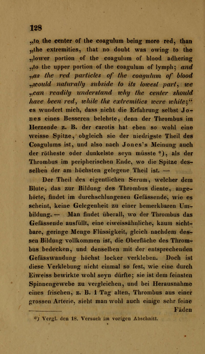 „to Ihe Center of the coagulum being more red, than 5,the extremities, Ihat no doubt was owing to the „lower portion of the coagulum of blood adhering 5,to the Upper portion of the coagulum of lymph; and ^^as the red particles of the coagulum of blood ^^löould naturally subside to its loivest part^ we ^^can readily understand ichy the center should have been red, ichite the extremities were white'^^' es wundert mich, dass nicht die Erfahrung selbst Jo- nes eines Besseren belehrte, denn der Thrombus im Herzende z. B. der carotis hat eben so wohl eine weisse Spitze, obgleich sie der niedrigste Theil des Coagulums ist, und also nach Jones's Meinung auch der rötheste oder dunkelste seyn müsste *), als der Thrombus im peripherischen Ende, wo die Spitze des- selben der am höchsten gelegene Theil ist. — Der Theil des eigentlichen Serum, welcher dem Blute, das zur Bildung des Thrombus diente, ange- hörte, findet im durchschlungenen Gefässende, wie es scheint, keine Gelegenheit zu einer bemerkbaren Um- bildung. — Man findet überall, wo der Thrombus das Gefässende ausfüllt, eine eiweissähnliche, kaum sicht- bare, geringe Menge Flüssigkeit, gleich nachdem des- sen Bildung vollkommen ist, die Oberfläche des Throm- bus bedecken, und denselben mit der entsprechenden Gefässwandunof höchst locker verkleben. Doch ist diese Verklebung nicht einmal so fest, wie eine durch Eiweiss bewirkte wohl seyn dürfte; sie ist dem feinsten Spinnengewebe zu vergleichen, und bei Herausnahme eines frischen, z. B. 1 Tag alten, Thrombus aus einer grossen Arterie, sieht man wohl auch einige sehr feine -^ Fäden *> Vergl. den 18. Versuch im vorigen Absclmitl;.