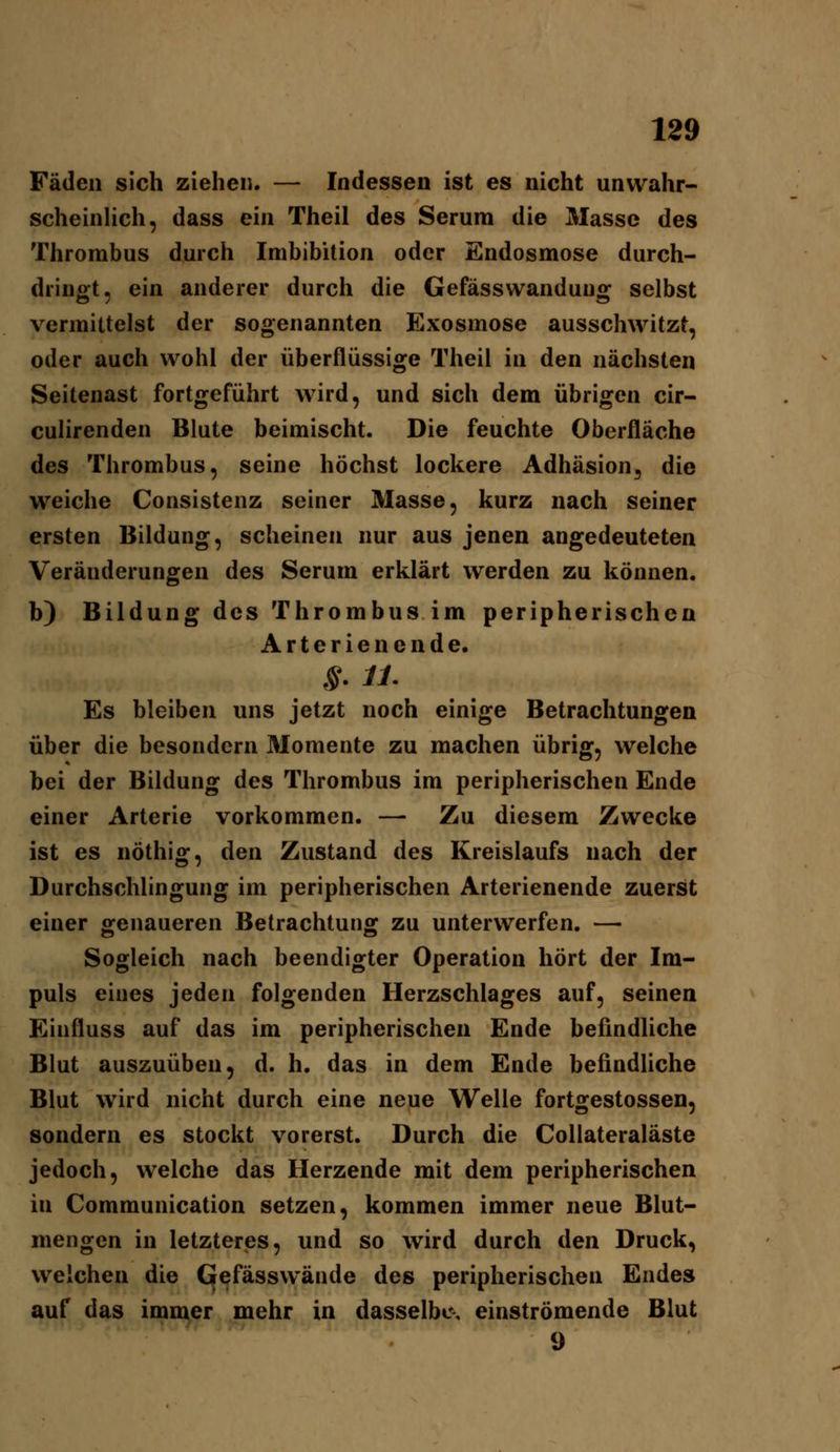 Fäden sich ziehen. — Indessen ist es nicht unwahr- scheinlich, dass ein Theil des Serura die Masse des Thrombus durch Imbibition oder Endosmose durch- dringt, ein anderer durch die Gefässwandung selbst vermittelst der sogenannten Exosmose ausschwitzt, oder auch wohl der überflüssige Theil in den nächsten Seitenast fortgeführt wird, und sich dem übrigen cir- culirenden Blute beimischt. Die feuchte Oberfläche des Thrombus, seine höchst lockere Adhäsion, die weiche Consistenz seiner Masse, kurz nach seiner ersten Bildung, scheinen nur aus jenen angedeuteten Veränderungen des Serum erklärt werden zu können. b) Bildung des Thrombus im peripherischen Arterien ende. Es bleiben uns jetzt noch einige Betrachtungen über die besondern Momente zu machen übrig, welche bei der Bildung des Thrombus im peripherischen Ende einer Arterie vorkommen. — Zu diesem Zwecke ist es nöthig, den Zustand des Kreislaufs nach der Durchschlingung im peripherischen Arterienende zuerst einer genaueren Betrachtung zu unterwerfen. — Sogleich nach beendigter Operation hört der Im- puls eines jeden folgenden Herzschlages auf, seinen Einfluss auf das im peripherischen Ende befindliche Blut auszuüben, d. h. das in dem Ende befindliche Blut wird nicht durch eine neue Welle fortgestossen, sondern es stockt vorerst. Durch die CoUateraläste jedoch, welche das Herzende mit dem peripherischen in Communication setzen, kommen immer neue Blut- mengen in letzteres, und so wird durch den Druck, welchen die CJefässwände des peripherischen Endes auf das immer mehr in dasselbe-, einströmende Blut 9