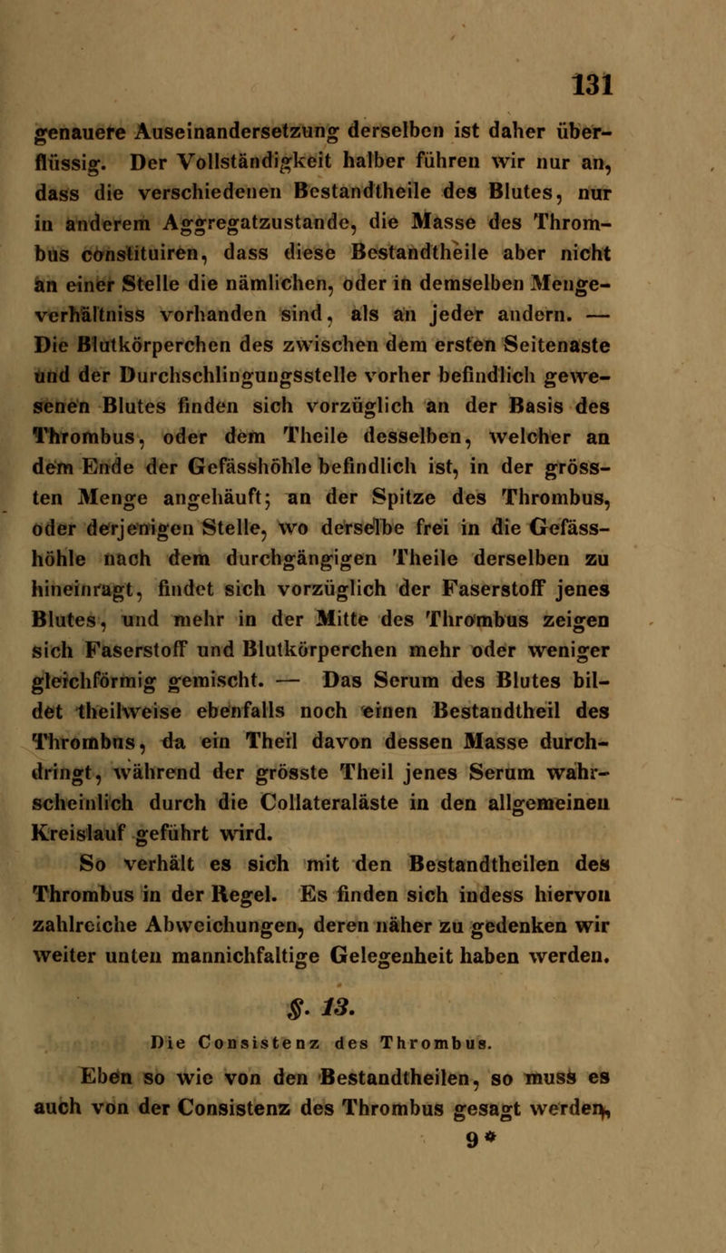 genauere Auseinandersetzung derselben ist daher über- flüssig. Der Vollständigkeit halber führen wir nur an, dass die verschiedenen Bestandtheile des Blutes, nur in anderem Aggregatzustande, die Masse des Throm- bus cOnslituiren, dass diese Bestandtheile aber nicht an einer Stelle die nämlichen, oder in demselben Menge- verhältniss vorhanden sind, als an jeder andern. — Die Blutkörperchen des zwischen dem ersten Seitenaste und der Durchschlingungsstelle vorher befindlich gewe- senen Blutes finden sich vorzüglich an der Basis des l'^hTombus, oder dem Theile desselben, welcher an de^m Ende der Gefässhöhle befindlich ist, in der gröss- ten Menge angehäuft; ^n der Spitze des Thrombus, oder de^rjenigen Stelle, wo derselhe frei in die Gefäss- höhle nach dem durchgängigen Theile derselben zu hineinragt, findet sich vorzüglich der Faserstoff jenes Blutes, und mehr in der Mitte des Throimbus zeigen sich Faserstoff und Blutkörperchen mehr oder weniger gleichförmig gemischt. — Das Serum des Blutes bil- det theiKveise ebenfalls noch einen Bestandtheil des llirombns, ^ti ein Theil davon dessen Masse durch- dringt, während der grösste Theil jenes Serum waihr- scheinlich durch die Collateraläste in den allgemeineu Kreislauf geführt wird. So verhält es sich mit den Bestandtheilen des Thrombus in der Regel. Es finden sich indess hiervon zahlreiche Abweichungen, deren näher zu gedenken wir weiter unten mannichfaltige Gelegenheit haben werden. §. 13. Die Consistenz des Thrombus. Ebön so wie von den Bestandtheilen, so musii es auch von der Consistenz des Thrombus gesagt werdei^ 9*