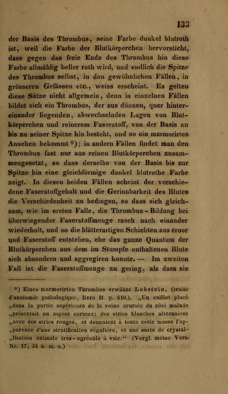 der Basis des Thrombus, seine Farbe dunkel blutroth ist, weil die Farbe der Blutkörperchen hervorsticht, dass gegen das freie Ende des Thrombus hin diese Farbe allraählig heller roth wird, und endlich die Spitze des Thrombus selbst, in den gewöhnhchen Fällen, m grösseren Gefässen etc., weiss erscheint. Es gelten diese Sätze nicht allgemein, denn in einzelnen Fällen bildet sich ein Thrombus, der aus dünnen, quer hinter- einander liegenden, abwechselnden Lagen von Blut- körperchen und reinerem Faserstoff, von der Basis an bis zu seiner Spitze hin besteht, und so ein marmorirtes Ansehen bekommt ^'^\); in andern Fällen findet man den Thrombus fast nur aus reinen Blutkörperchen zusam- mengesetzt, sa dass derselbe von der Basis bis zur Spitze hin eine gleichförmige dunkel blutrothe Farbe zeigt. In diesen beiden Fällen scheint der verschie- dene Faserstoffgehalt und die Gerinnbarkeit des Blutes die Verschiedenheit zu bedingen, so dass sich gleich- sam, wie im ersten Falle, die Thrombus - Bildung bei überwiegender Faserstoffmenge rasch nach einander wiederholt, und so die blätterartigen Schichten aus cruor und Faserstoff entstehen, ehe das ganze Quantum der Blutkörperchen aus dem im Stumpfe enthaltenen Blute sich absondern und aggregiren konnte. — Im zweiten Fall ist die Faserstoifmenge zu gering, als dass sie *) Eines marmorirten Thrombus erwähnt Lobstein, (traite d'anatomie patliologique, livre IL p. 610.). „Un caillot i)lace „dans ]a partie superieure de la veine crurule du cöte malade „presentait ua aspect curieux: des stries blaoches alternaieut „avec des stries rouges, et donnaient a toute cette masse l'ap- „parence d'une stratilication reguliere, et uae sorte de crystal- „lisatioü animale tres - agreable a voir. (Vergl. meiuc Vers,. Nr. 17, 34 u. m. a.)