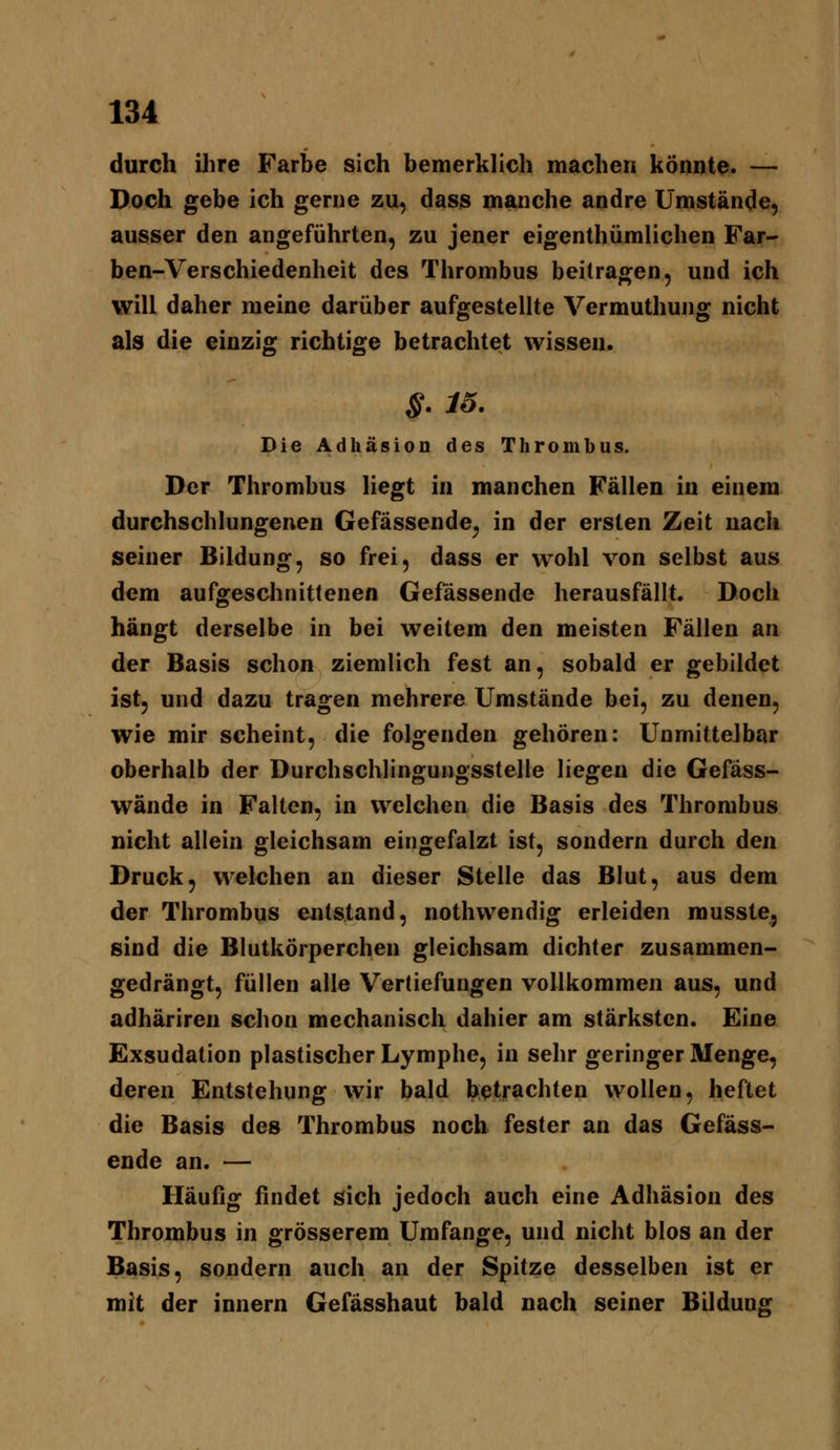 durch ilire Farbe sich bemerklich machen könnte. — Doch gebe ich gerne zu, dass manche andre Umstände, ausser den angeführten, zu jener eigenthümlichen Far- ben-Verschiedenheit des Thrombus beilragen, und ich will daher meine darüber aufgestellte Vermuthung nicht als die einzig richtige betrachtet wissen. S. 16. Die AdhäsioD des Thrombus. Der Thrombus liegt in manchen Fällen in einem durchschlungenen Gefässende^ in der ersten Zeit nach seiner Bildung, so frei, dass er wohl von selbst aus dem aufgeschnittenen Gefässende herausfällt. Doch hängt derselbe in bei weitem den meisten Fällen an der Basis schon ziemlich fest an, sobald er gebildet ist, und dazu tragen mehrere Umstände bei, zu denen, wie mir scheint, die folgenden gehören: Unmittelbar oberhalb der Durchschlingungsstelle liegen die Gefäss- wände in Falten, in welchen die Basis des Thrombus nicht allein gleichsam eingefalzt ist, sondern durch den Druck, welchen an dieser Stelle das Blut, aus dem der Thrombus entstand, nothwendig erleiden rousste, sind die Blutkörperchen gleichsam dichter zusammen- gedrängt, füllen alle Vertiefungen vollkommen aus, und adhäriren schon mechanisch dahier am stärksten. Eine Exsudation plastischer Lymphe, in sehr geringer Menge, deren Entstehung wir bald betrachten wollen, heftet die Basis des Thrombus noch fester an das Gefäss- ende an. — Häufig findet sich jedoch auch eine Adhäsion des Thrombus in grösserem Umfange, und nicht blos an der Basis, sondern auch an der Spitze desselben ist er mit der innern Gefässhaut bald nach seiner Bildung