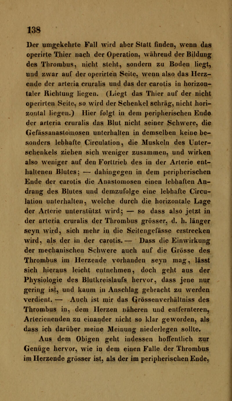 Der umgekehrte Fall wird aber Statt finden, wenn das operiite Thier nach der Operation, während der Bildung des Thrombus, nicht steht, sondern zu Boden liegt, und zwar auf der operirten Seile, wenn also das Herz- ende der arteria cruralis und das der carotis in horizon- taler Richtung liegen. (Liegt das Thier auf der nicht operirten Seite, so wird der Schenkel schräg, nicht hori- zontal liegen.) Hier folgt in dem peripherischen Ende der arteria cruralis das Blut nicht seiner Schwere, die Gefässanastomosen unterhalten in demselben keine be- sonders lebhafte Circulation, die Muskeln des Unter- schenkels ziehen sich weniger zusammen, und wirken also weniger auf den Forttrieb des in der Arterie ent- haltenen Blutes; — dahingegen in dem peripherischen Ende der carotis die Anastomosen einen lebhaften An- drang des Blutes und demzufolge eine lebhafte Circu- lation unterhalten, welche durch die horizontale Lage der Arterie unterstützt wird 5 — so dass also jetzt in der arteria cruralis der Thrombus grösser, d. h. länger seyn wird, sich mehr in die Seitengefässe erstrecken wird, als der in der carotis.— Dass die Einwirkung der mechanischen Schwere auch auf die Grösse des Thrombus im Herzende vorhanden seyn mag, lässt sich hieraus leicht entnehmen, doch geht aus der Physiologie des Blutkreislaufs hervor, dass jene nur gering ist, und kaum in Anschlag gebracht zu werden verdient. — Auch ist mir das Qrössenverhältniss des Thrombus in, dem Herzen näheren und entfernteren, Arterienenden zu einander nicht so klar geworden, als dass ich darüber meine Meinung niederlegen sollte. Aus dem Obigen geht indessen hoffentlich zur Genüge hervor, wie in dem einen Falle der Thrombus im Herzende grösser ist, als der im peripherischen Ende,