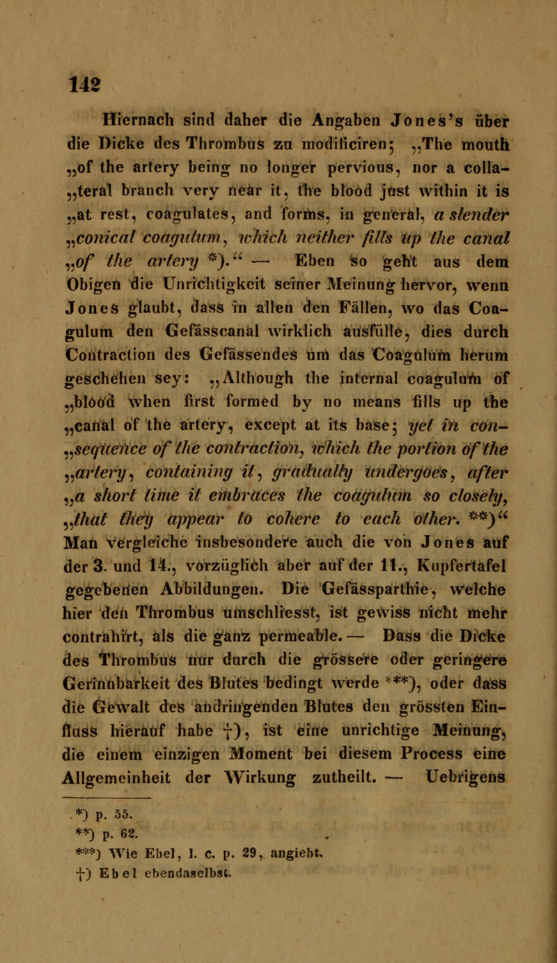 Hiernach sind daher die Angaben Jon es's über die Dicke des Thrombus zu moditiciren; ,,The mouth „of the artery being no longer pervious, nor a colla- „teral branch very neär it, the bloöd jost within it is j,at rest, coagulates, and forriis, in gen'eral, a slender ^^conical coagiUum^ uhicli neither fills tip the canal ^^pf the artery *).'^ — Eben Iso geht aus deni Obigen die Unrichtigkeit seiner Meinung hervor, wenn Jones glaubt, dass in alltjn den Fällen, wo das Coa- gulum den Gefässcanal wirklich ausfülle, dies durch Contraction des Gefassendes um das Coagülum herum geschehen sey: ,,AUhough the internal coagulu'rii of „blööd when first formed by no means fills up the „canal of the artery, except at its base 5 yet in con- ^^seqUence of the contraction^ which the portion öfthe ^^artery^ containing it^ gradiialty iindergoes, after „a Short time it embraces the coagnlum so ctoseti/, ^ßiat they a)rpear to cohere to each other, ^^*) Man vergleiche insbesondei'e auch die von Jones auf der 3. und 14., vorzüglich aber auf der 11., Kupfertafel gegeberien Abbildungen. Die Gefässparthie, welche hier deh Thrombus uinschliesst, ist gewiss nicht mehr contrahrrt, als die gan^ permcahle. — Dass die Dicke des Thrombus iiür durch die grössere oder geringere Gerinnbarkeit des Blutes bedingt werde '^**), oder dass die Gewalt des ähdringenden Blutes den grössten Ein- flusS hierauf habe 7), ist eine unrichtige Meinung, die einem einzigen Moment bei diesem Process eine Allgemeinheit der Wirkung zutheilt. — Uebrigens *) p. 55. **) p. 62. *=^*) Wie Ebel, 1. c. p. 29, angiebt, f) Ebel ebendaselbst.