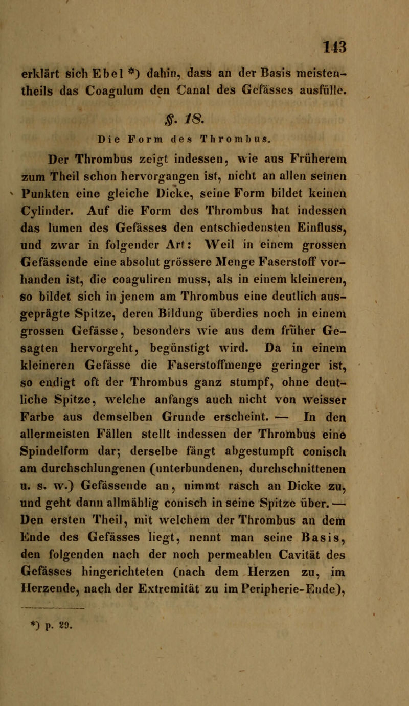 erklärt sich Ebei *) dahin, dass an der Basis meisten- theils das Coagulum den Canal des Gcfässes ausfülle. s. m Die Form des Thrombus. Der Thrombus zeigt indessen, wie aus Früherem zum Theil schon hervorgangen ist, nicht an allen seinen Punkten eine gleiche Dicke, seine Form bildet keinen Cylinder. Auf die Form des Thrombus hat indessen das lumen des Gefässes den entschiedensten Einfluss, und zwar in folgender Art: Weil in einem grossen Gefässende eine absolut grössere Menge Faserstoff vor- handen ist, die coaguliren muss, als in einem kleineren, so bildet sich in jenem am Thrombus eine deutlich aus- geprägte Spitze, deren Bildung überdies noch in einem grossen Gefässe, besonders wie aus dem früher Ge- sagten hervorgeht, begünstigt wird. Da in einem kleineren Gefässe die Faserstoffmenge geringer ist, so endigt oft der Thrombus ganz stumpf, ohne deut- liche Spitze, welche anfangs auch nicht von weisser Farbe aus demselben Grunde erscheint. — In den allermeisten Fällen stellt indessen der Thrombus eine Spindelform dar; derselbe fängt abgestumpft conisch am durchschlungenen (unterbundenen, durchschnittenen u. s. w.) Gefässende an, nimmt rasch an Dicke zu, und geht dann allmählig conisch in seine Spitze über.— Den ersten Theil, mit welchem der Thrombus an dem Ende des Gefässes liegt, nennt man seine Basis, den folgenden nach der noch permeablen Cavität des Gefässes hingerichteten (nach dem Herzen zu, im Herzende, nach der Extremität zu im Peripherie-Ende), *) p. 29.