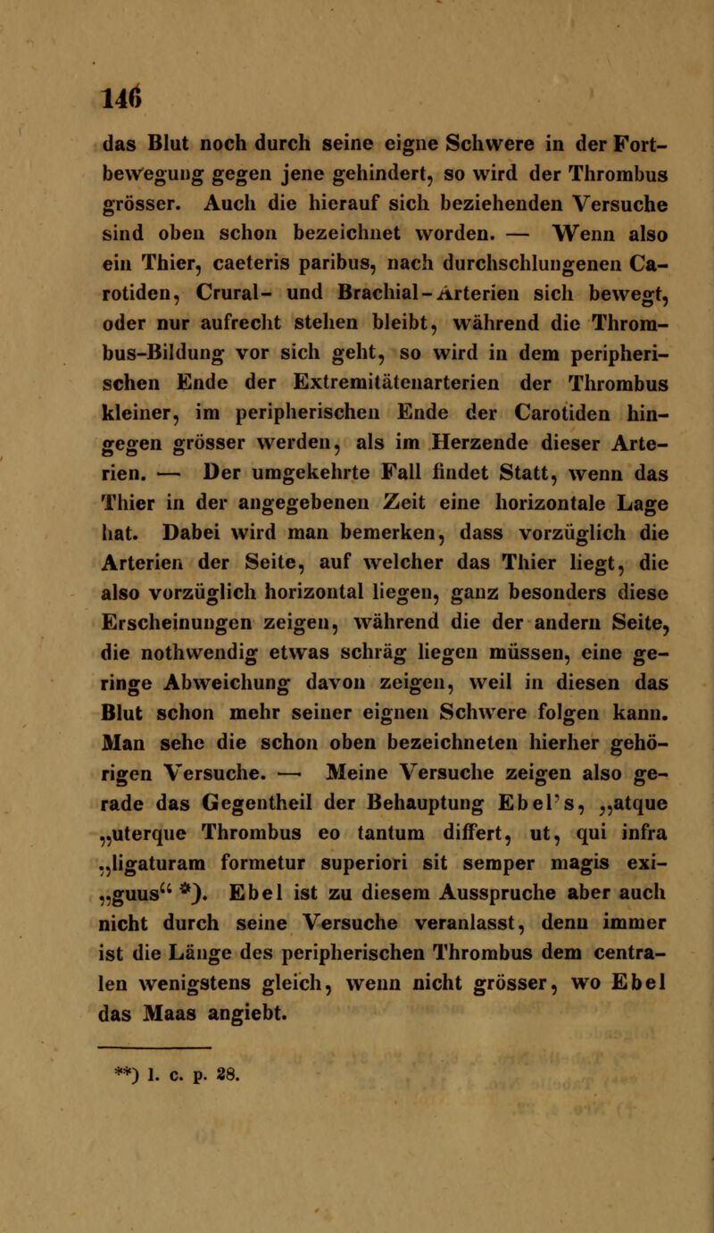 14() das Blut noch durch seine eigne Schwere in der Fort- bewegung gegen jene gehindert, so wird der Thrombus grösser. Auch die hierauf sich beziehenden Versuche sind oben schon bezeichnet worden. — Wenn also ein Thier, caeteris paribus, nach durchschlungenen Ca- rotiden, Crural- und Brachial-Arterien sich bewegt, oder nur aufrecht stehen bleibt, während die Throm- bus-Bildung vor sich geht, so wird in dem peripheri- schen Ende der Extremitätenarterien der Thrombus kleiner, im peripherischen Ende der Carotiden hin- gegen grösser werden, als im Herzende dieser Arte- rien. — Der umgekehrte Fall findet Statt, wenn das Thier in der angegebenen Zeit eine horizontale Lage hat. Dabei wird man bemerken, dass vorzüglich die Arterien der Seite, auf welcher das Thier liegt, die also vorzüglich horizontal liegen, ganz besonders diese Erscheinungen zeigen, während die der andern Seite, die nothwendig etwas schräg liegen müssen, eine ge- ringe Abweichung davon zeigen, weil in diesen das Blut schon mehr seiner eignen Schwere folgen kann. Man sehe die schon oben bezeichneten hierher gehö- rigen Versuche. —■ Meine Versuche zeigen also ge- rade das Gegentheil der Behauptung Ebel's, ^,atque „uterque Thrombus eo tantum difFert, ut, qui infra „ligaturam formetur superiori sit semper magis exi- „guus *). Ebel ist zu diesem Ausspruche aber auch nicht durch seine Versuche veranlasst, denn immer ist die Länge des peripherischen Thrombus dem centra- len wenigstens gleich, wenn nicht grösser, wo Ebel das Maas angiebt. **) 1. c. p. 28.