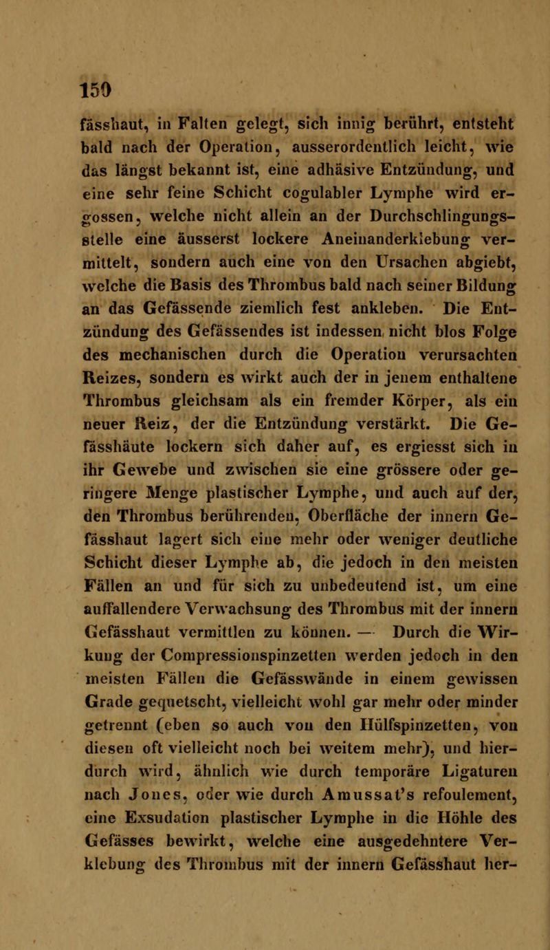 fässbaut, in Falten gelegt, sich innig berührt, entsteht bald nach der Operation, ausserordentlich leicht, wie das längst bekannt ist, eine adhäsive Entzündung, und eine sehr feine Schicht cogulabler Lymphe wird er- gossen, welche nicht allein an der Durchschlingungs- stelle eine äusserst lockere Aneinanderklebung ver- mittelt, sondern auch eine von den Ursachen abgiebt, welche die Basis des Thrombus bald nach seiner Bildung an das Gefässende ziemlich fest ankleben. Die Ent- zündung: des Gefässendes ist indessen, nicht blos Folffe des mechanischen durch die Operation verursachten Reizes, sondern es wirkt auch der in jenem enthaltene Thrombus gleichsam als ein fremder Körper, als ein neuer Beiz, der die Entzündung verstärkt. Die Ge- fässhäute lockern sich daher auf, es ergiesst sich in ihr Gewebe und zwischen sie eine grössere oder ge- ringere Älenge plastischer Lymphe, und auch auf der, den Thrombus berührenden, Oberfläche der innern Ge- fässhaut lagert sich eine mehr oder weniger deutliche Schicht dieser Lymphe ab, die jedoch in den meisten Fällen an und für sich zu unbedeutend ist, um eine auffallendere Verwachsung des Thrombus mit der innern Gefässhaut vermittlen zu können. — Durch die Wir- kung der Compressionspinzetten werden jedoch in den meisten Fällen die Gefässwände in einem gewissen Grade gequetscht, vielleicht wohl gar mehr oder minder getrennt (eben so auch von den Ilülfspinzetten, von diesen oft vielleicht noch bei weitem mehr), und hier- durch wird, ähnlich wie durch temporäre Ligaturen nach Jones, oder wie durch Amussat's refoulement, eine Exsudation plastischer Lymphe in die Höhle des Gefässes bewirkt, welche eine ausgedehntere Ver- klebuns: des Thrombus mit der innern Gefässhaut her-