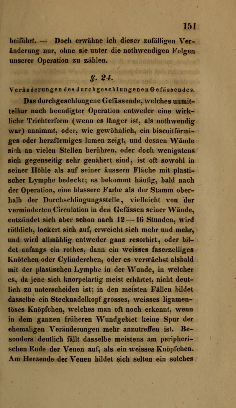 beiführt. — Doch erwähne ich dieser zufaHigen Ver- änderung nur, ohne sie unter die nothweudigen Folgen unserer Operation zu zählen. S'24. Veränderungen des durch geschlungenen 6 e fassen des. Das durchgeschlungene Gefässeude, welches unmit- telbar nach beendigter Operation entweder eine wirk- liche Trichterform (wenn es länger ist, als nothwendig war) annimmt, oder, wie gewöhnlich, ein biscuitförmi- ges oder herzförmiges lumen zeigt, und dessen Wände si?Ji an vielen Stellen berühren, oder doch wenigstens sich gegenseitig sehr genähert sind, ist oft sowohl in seiner Höhle als auf seiner äussern Fläche mit plasti- scher Lymphe bedeckt; es bekommt häufig, bald nach der Operation, eine blassere Farbe als der Stamm ober- halb der Durchschlingungsstelle, vielleicht von der verminderten Circulation in den Gefössen seiner Wände, entzündet sich aber schon nach 12— 16 Stunden, wird röthlich, lockert sich auf, erweicht sich mehr und mehr, und wird allmählig entweder ganz resorbirt, oder bil- det anfangs ein rothes, dann ein vveisses faserzelliges Knötchen oder Cylinderchen, oder es verwächst alsbald mit der plastischen Lymphe in der Wunde, in welcher es, da jene sich knorpelartig meist erhärtet, nicht deut- lich zu unterscheiden ist; in den meisten Fällen bildet dasselbe ein Stecknadelkopf grosses, weisses ligamen- töses Knöpfchen, welches man oft noch erkennt, wenn in dem ganzen früheren Wundgebiet keine Spur der ehemaligen Veränderungen mehr anzutreffen ist. Be- sonders deutlich fällt dasselbe meistens am peripheri- schen Ende der Venen auf, als ein weisses Knöpfchen. Am Herzende der Venen bildet sich selten ein solches