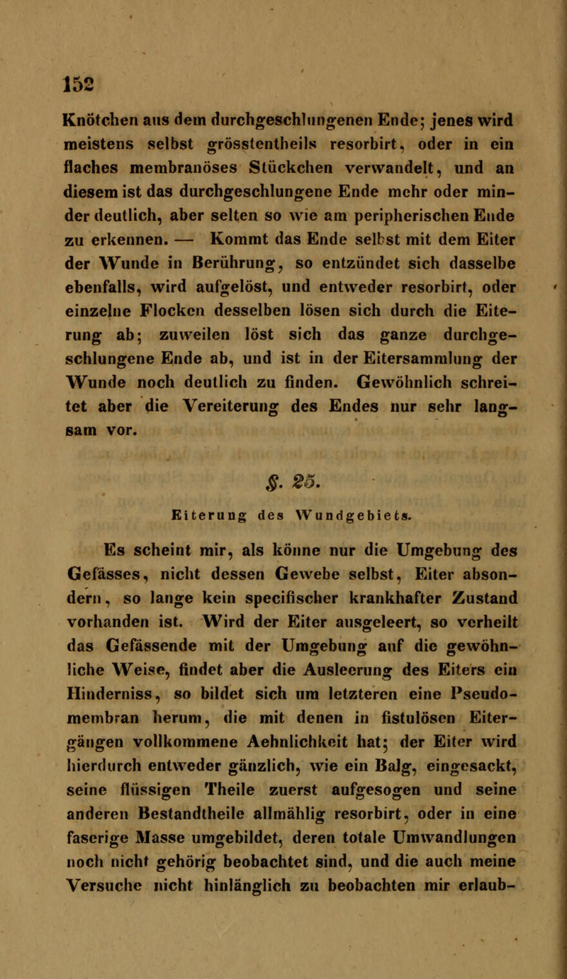 Knötchen aus dem durchgeschliingenen Ende; jenes wird meistens selbst orrösstentheils resorbirt. oder in ein flaches membranöses Stückchen verwandelt, und an diesem ist das durchgeschlungene Ende mehr oder min- der deutlich, aber selten so wie am peripherischen Ende zu erkennen. — Kommt das Ende selbst mit dem Eiter der Wunde in Berührung^ so entzündet sich dasselbe ebenfalls, wird aufgelöst, und entweder resorbirt, oder einzelne Flocken desselben lösen sich durch die Eite- rung ab; zuweilen löst sich das ganze durchge- schlungene Ende ab, und ist in der Eitersammlung der Wunde noch deutlich zu finden. Gewöhnlich schrei- tet aber die Vereiterung des Endes nur sehr lang- sam vor. §. 26. Eiterung des Wundgebiets. Es scheint mir, als könne nur die Umgebung des Gefässes, nicht dessen Gewebe selbst, Eiter abson- dern , so lange kein specifischer krankhafter Zustand vorhanden ist. Wird der Eiter ausgeleert, so verheilt das Gefässende mit der Umgebung auf die gewöhn- liche Weise, findet aber die Ausleerung des Eiters ein Hinderniss, so bildet sich um letzteren eine Pseudo- membran herum, die mit denen in fistulösen Eiter- gäiigen vollkommene Aehnlichkeit hat; der Eiter wird hierdurch entweder gänzlich, wie ein Balg, eingesackt, seine flüssigen Theile zuerst aufgesogen und seine anderen Bestandtheile allmählig resorbirt, oder in eine faserige Masse umgebildet, deren totale Umwandlungen noch nicht gehörig beobachtet sind, und die auch meine Versuche nicht hinlänglich zu beobachten mir erlaub-