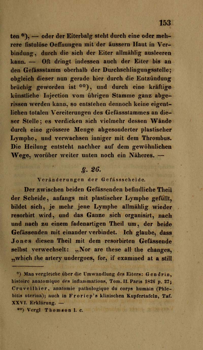 ten *), — oder der Eiterbalg steht durch eine oder meh- rere fistulöse Oeffiiuiigeii mit der äussern Haut in Ver- bindung, durch die sich der Eiter allmählig ausleeren kann. — Oft dringt indessen auch der Eiter bis an den Gefössstamm oberhalb der Dujchschlingungsstelle; obgleich dieser nun gerade hier durch die Entzündung brüchig geworden ist **), und durch eine kräftige künstliche Injection vom übrigen Stamme ganz abge- rissen werden kann, so entstehen dennoch keine eigfent- liehen totalen Vereiterungen des Gefässstammes an die- ser Stelle; es verdicken sich vielmehr dessen Wände durch eine grössere Menge abgesonderter plastischer Lymphe, und verwachsen inniger mit dem Thrombus. Die Heilung entsteht nachher auf dem gewöhnlichen Wege, worüber weiter unten noch ein Näheres. — S. 26. Veränderungen der Gefässscheide. Der zwischen beiden Gefässenden befindliche Tlieii der Scheide, anfangs mit plastischer Lymphe gefüllt^ bildet sich, je mehr jene Lymphe allmählig wieder resorbirt wird, und das Ganze sich organisirt, nach imd nach zu einem fadenartigen Theil um, der beide Gefässenden mit einander verbindet. Ich glaube, dass .Tones diesen Theil mit dem resorbirten Gefässende selbst verwechselt: „Nor are these all the changes, „which the artery undergoes, for, if examiued at a still *) Man vergleiche über die UmM^andlung des Eiters: Gen drin, histoire anatomique des inflantmations, Tom. II. Paris 1826 p. 27; Cruveilhier, anatomie patliologique du corps humain (Phle- bitis uterina); auch in Froriep's klinischen Kupfertafeln, Taf. XXVI. Erklärung. — ♦*) V^ergl ThoniBon I. c.