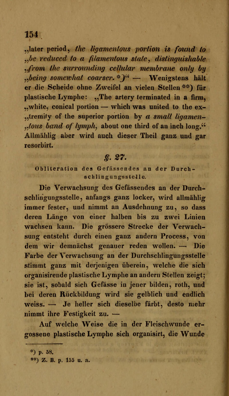 ,,later period, the ligamenious poriion is found to ^^be reduced to a filamentous State, distinguisJiable ^fvom the surrounding cellular membrane onlg by ^nficing somewhat coarser. *J — Wenigstens hält er die Scheide ohne Zweifel an vielen Stellen**) für plastische Lymphe: ^jThe artery terminated in a firm, „white, conical portion — which was united to the ex- „tremity of the superior portion by a small ligamen- ytous band of lymph, about one third of an inch long. Allmählig aber wird auch dieser Theil ganz und gar resorbirt, §.27. Obliteration des Gefässendes an der Durch- schlingungsstejle. Die Verwachsung des Gefässendes an der Durch- schlingungsstelle, anfangs ganz locker, wird allmählig immer fester, und nimmt an Ausdehnung zu, so dass deren Länge von einer halben bis zu zwei Linien wachsen kann. Die grössere Strecke der Verwach- sung entsteht durch einen ganz andern Process, von dem wir demnächst genauer reden wollen. —■ Die Farbe der Verwachsung an der Durchschlingungsstelle stimmt ganz mit derjenigen überein, welche die sich organisirende plastische Lymphe an andern Stellen zeigt; sie ist, sobald sich Gefässe in jener bilden, roth, und bei deren Rückbildung wird sie gelblich und endHch weiss. —■ Je heller sich dieselbe färbt, desto mehr nimmt ihre Festigkeit zu. — Auf welche Weise die in der Fleischwunde er- gossene plastische Lymphe sich organisirt, die Wunde *) p. 58. **) Z. B. p. 155 u. a.