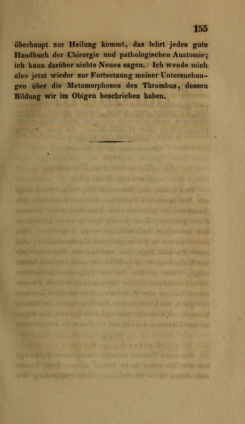 überhaupt zur Hellung kommt, das lehrt jedes gute Handbuch der Chirurgie und pathologischen Anatomie; ich kann darüber nichts Neues sagen. Ich wende mich also jetzt wieder zur Fortsetzung meiner Untersuchun- gen über die Metamorphosen des Thrombus, dessen Bildung wir im Obigen beschrieben haben.