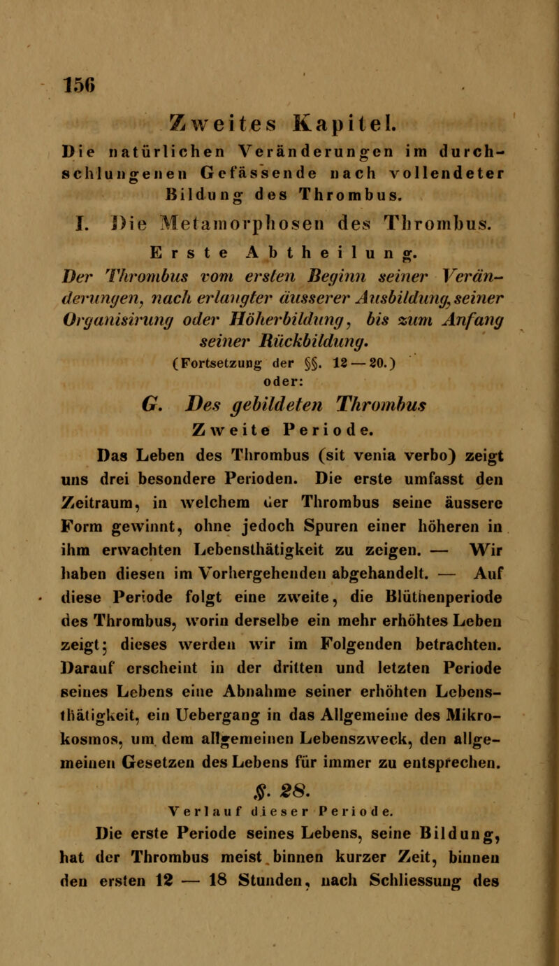 I5r> Zweites Kapitel. Die natürlichen Veränderungen im durch- schlun geilen Ge fassen de nach vollendeter Bildung des Thrombus. I. Die Metamorphosen des Thrombus. Erste Abtheilung. Der Thrombus vom ersten Beginn seiner Verän- derungenj nach erlangter äusserer Ansbildimg^ seiner Organisirung oder Höherbildimg, bis zum Anfang seiner Rückbitdung. (Fortsetzung der §§. 12 — 80.) oder: G. Des ffebildefen Thrombus Zweite Periode. Das Leben des Thrombus (sit venia verbo) zeigt uns drei besondere Perioden. Die erste umfasst den Zeitraum, in welchem üer Thrombus seine äussere Form gewinnt, ohne jedoch Spuren einer höheren in ihm erwachten Lebensthätigkeit zu zeigen. — Wir haben diesen im Vorliergehenden abgehandelt. — Auf diese Periode folgt eine zweite, die Blüthenperiode des Thrombus, worin derselbe ein mehr erhöhtes Leben zeigt 5 dieses werden wir im Folgenden betrachten. Darauf erscheint in der dritten und letzten Periode seines Lebens eine Abnahme seiner erhöhten Lebens- thätigkeit, ein Uebergang in das Allgemeine des Mikro- kosmos, um. dem allgemeinen Lebenszweck, den allge- meinen Gesetzen des Lebens für immer zu entsprechen. §. 28. Verlauf dieserPeriode. Die erste Periode seines Lebens, seine Bildung, hat der Thrombus meist binnen kurzer Zeit, binnen den ersten 12 — 18 Stunden, nach Schliessung des