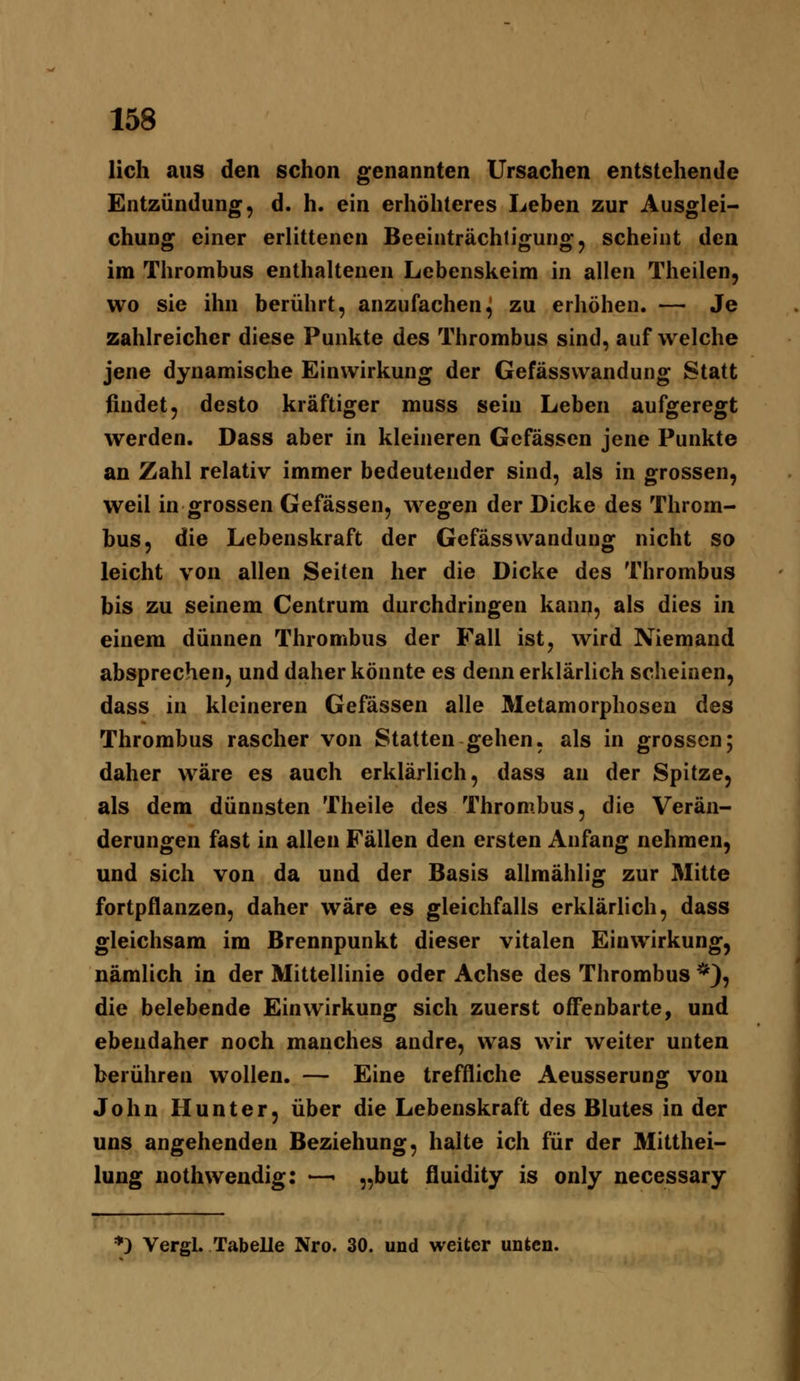 lieh aus den schon genannten Ursachen entstehende Entzündung, d. h. ein erhöhteres Leben zur Ausglei- chung einer erlittenen Beeinträchtigung, scheint den im Thrombus enthaltenen Lebenskeim in allen Theilen, wo sie ihn berührt, anzufachen^ zu erhöhen. — Je zahlreicher diese Punkte des Thrombus sind, auf welche jene dynamische Einwirkung der Gefässvvandung Statt findet, desto kräftiger muss sein Leben aufgeregt werden. Dass aber in kleineren Gefässen jene Punkte an Zahl relativ immer bedeutender sind, als in grossen, weil in grossen Gefässen, wegen der Dicke des Throm- bus, die Lebenskraft der Gefässwanduug nicht so leicht von allen Seiten her die Dicke des Thrombus bis zu seinem Centrum durchdringen kann, als dies in einem dünnen Thrombus der Fall ist, wird Niemand absprechen, und daher könnte es denn erklärlich scheinen, dass in kleineren Gefässen alle Metamorphosen des Thrombus rascher von Statten gehen, als in grossen; daher wäre es auch erklärlich, dass an der Spitze, als dem dünnsten Theile des Thrombus, die Verän- derungen fast in allen Fällen den ersten Anfang nehmen, und sich von da und der Basis allmählig zur Mitte fortpflanzen, daher wäre es gleichfalls erklärlich, dass gleichsam im Brennpunkt dieser vitalen Einwirkung, nämlich in der Mittellinie oder Achse des Thrombus *), die belebende Einwirkung sich zuerst offenbarte, und ebendaher noch manches andre, was wir weiter unten berühren wollen. — Eine treffliche Aeusserung von John Hunter, über die Lebenskraft des Blutes in der uns angehenden Beziehung, halte ich für der Mitthei- lung nothwendig: —• „but fluidity is only necessary *) Vergl. Tabelle Nro. 30. und weiter unten.