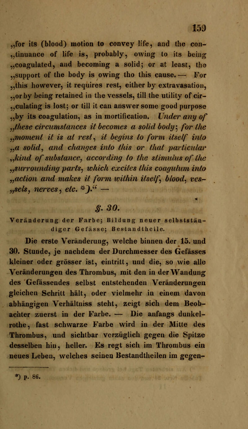 „for its (blood) motion to convey life, and the con- ,^tinuaiice of life is, probably, owiiig to its beiiig „coagulated, and becoming a solid; or at least, the „Support of the body is owing tho this cause. — For 5,this however, it requires rest, either by extravasation, „or by being retained in the vessels, tili the Utility of cir- „culating is lost; or tili it can answersome goodpurpose „by its coagulation, as in mortification. Under any of j^these circumstances ilbecomes a solid body^ for Ihe j^momenl it is al resl^ it begins to form itself into j^a solid^ and changes into this or that particnlar ^^kind of substancCy according to the Stimulus of the yySurrounding parts^ which excites this coagulum into ^^action and makes it form loithin itself blood^ ves- jySels, nerves^ etc, -^J,'^ — S. 30. Veränderung der Farben Bildung neuer selbststün- diger Gefüsse; ßestaudtheile. Die erste Veränderung, welche binnen der 15. und 30. Stunde, je nachdem der Durchmesser des Gefässes kleiner oder grösser ist, eintritt, und die, so wie alle Veränderungen des Thrombus, mit den in der Wandung des Gefässendes selbst entstehenden Veränderunoren gleichen Schritt hält, oder vielmehr in einem davon abhängigen Verhältniss steht, zeigt sich dem Beob- achter zuerst in der Farbe. — Die anfangs dunkel- rothe, fast schwarze Farbe wird in der Mitte des Thrombus, und sichtbar vorzüglich gegen die Spitze desselben hin, heller. Es regt sich im Thrombus ein neues Leben, welches seinen Bestandtheilen im gegen- *) p. 86.