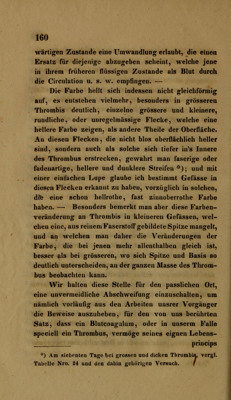 wärtigen Zustande eine Umwandlung erlaubt, die einen Ersatz für diejenige abzugeben scheint, welche jene in ihrem früheren flüssigen Zustande als Blut durch die Circulation u. s. w. empfingen. — Die Farbe hellt sich indessen nicht gleichförmig auf, es entstehen vielmehr, besonders in grösseren Thrombis deutlich, einzelne grössere und kleinere, rundliche, oder unregelmässige Flecke, welche eine hellere Farbe zeigen, als andere Theile der Oberfläche. An diesen Flecken, die nicht blos oberflächlich heller sind, sondern auch als solche sich tiefer in's Innere des Thrombus erstrecken, gewahrt man faserige oder fadenartige, hellere und dunklere Streifen*); und mit einer einfachen Lupe glaube ich bestimmt Gefässe in diesen Flecken erkannt zu haben, vorzüglich in solchen, dte eine schon hellrothe, fast zinnoberrothe Farbe haben. —• Besonders bemerkt man aber diese Farben- veränderung an Thrombis in kleineren Gefässen, wel- chen eine, aus reinem Faserstofl* gebildete Spitze mangelt, und an welchen man daher die Veränderungen der Farbe, die bei jenen mehr allenthalben gleich ist, besser als bei grösseren, wo sich Spitze und Basis so deutlich unterscheiden, an der ganzen Masse des Throm- bus beobachten kann. Wir halten diese Stelle für den passlichen Ort, eine unvermeidliche Abschweifung einzuschalten, um nämlich vorläufig aus den Arbeiten unsrer Vorgänger die Beweise auszuheben, für den von uns berührten Satz, dass ein Blutcoagulum, oder in unserm Falle speciell ein Thrombus, vermöge seines eignen Lebens- princips *) Am siebenteu Tage bei grossen und dicken Thrombia, vergl. Tabelle Nro. 24 und den dahin gehörigen Versuch. f