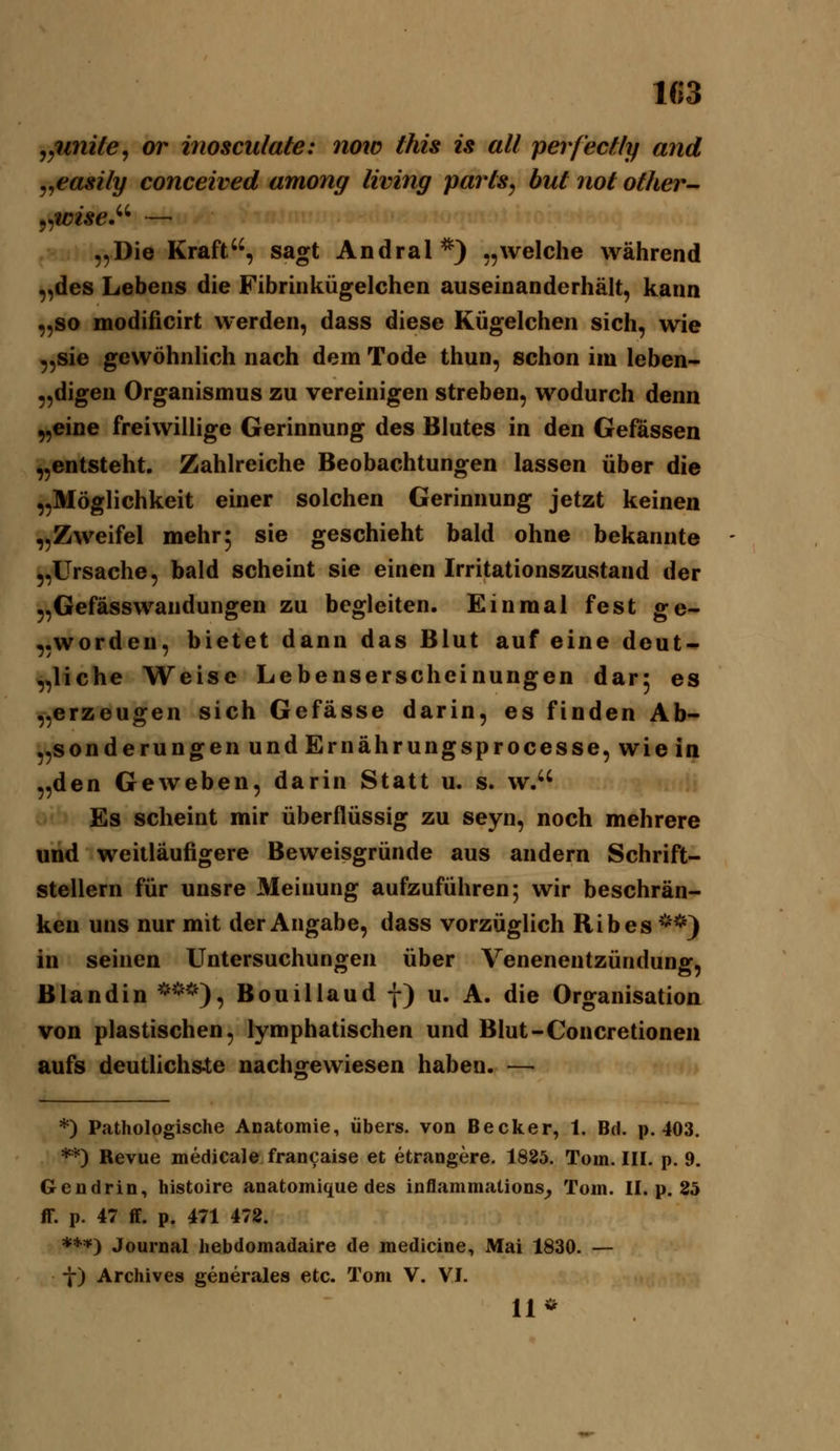 103 ^jUnite^ or inosculate: now ihis is all perf'eclly and j^easily conceived among living parls^ hut not other- „Die Kraft, sagt Andral*) „welche während „des Lebens die Fibrinkügelchen auseinanderhält, kann „so modificirt werden, dass diese Kügelchen sich, wie „sie gewöhnlich nach dem Tode thun, schon im leben- „digen Organismus zu vereinigen streben, wodurch denn „eine freiwillige Gerinnung des Blutes in den Gefässen „entsteht. Zahlreiche Beobachtungen lassen über die „Möglichkeit einer solchen Gerinnung jetzt keinen „Zweifel mehr5 sie geschieht bald ohne bekannte „Ursache, bald scheint sie einen Irritationszustand der „Gefässwandungen zu begleiten. Einmal fest ge- „worden, bietet dann das Blut auf eine deut- „liehe Weise Lebenserscheinungen dar; es „erzeugen sich Gefässe darin, es finden Ab- „sonderungen und Ernährungsprocesse, wie in „den Geweben, darin Statt u. s. w. Es scheint mir überflüssig zu seyn, noch mehrere und weitläufigere Beweisgründe aus andern Schrift- stellern für unsre Meinung aufzuführen; wir beschrän- ken uns nur mit der Angabe, dass vorzüglich Ribes **) in seinen Untersuchungen über Venenentzündung, Blandin '>**), Bouillaud f) u. A. die Organisation von plastischen, lymphatischen und Blut-Concretioneii aufs deutlichs4;e nachgewiesen haben. — *) Pathologische Anatomie, übers, von Becker, 1. Bd. p. 403. **) Revue medicale fran^aise et etrangere. 1825. Tom. III. p. 9. Gendrin, histoire anatomique des inflammations^ Tom. II. p. 25 ff. p. 47 ff. p. 471 472. ***) Journal hebdomadaire de medicine, Mai 1830. — f) Archives generales etc. Tom V. VI. 11*