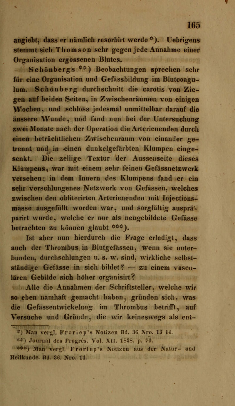 angiebt, dass er nämlich resorbirt werde ^^}. üebrigens stemmt sich Thomson sehr gegen jede Annahme einer Organisation ergossenen Blutes. Schönbergs *') Beobachtungen sprechen sehr für eine Organisation und Gefässbildung im Blutcoagu- lum. Schönberg durchschnitt die carotis von Zie- gen auf beiden Seiten, in Zwischenräumen von einigen Wochen, und schloss jedesmal unmittelbar darauf die äussere Wunde, und fand nun bei der Untersuchung zwei Monate nach der Operation die Arterienenden durch einen beträchtlichen Zwischenraum von einander ge- trennt und in einen dunkelgefärbten Klumpen einge- senkt. Die zellige Textur der Aussenseite dieses Klumpens, war mit einem sehr feinen Gefässnetzwerk versehen; in dem Innern des Klumpens fand er ein sehr verschlungenes Netzwerk von Gefässen, welches zwischen den obliterirten Arterienenden mit Injections- masse ausgefüllt worden war, und sorgfältig ausprä- parirt wurde, welche er nur als neugebildete Gefässe betrachten zu können glaubt <***). Ist aber nun hierdurch die Frage erledigt, dass auch der Thrombus in Blutgefässen, wenn sie unter- bunden, durchschlungen u. s. w. sind, wirkliche selbst- ständige Gefässe in sich bildet? — zu einem vascu- lären Gebilde sich höher organisirt? Alle die Annahmen der Schriftsteller, welche wir so eben namhaft gemacht haben, gründen sich, was die Gefässentwickelung im Thrombus betrifft, auf Versuche und Gründe, die wir keineswegs als ent- *) Man vergl. Froriep's Notizen Bd. 36 Nro. 13 14. ^->') Journal des Progres. Vol. Xlf. 1S88. p. 70. ^^'t^) Man verjil. Froriep's Notizen aus der Natur- uud Heilkunde. Bd. 36. Nro. 14.