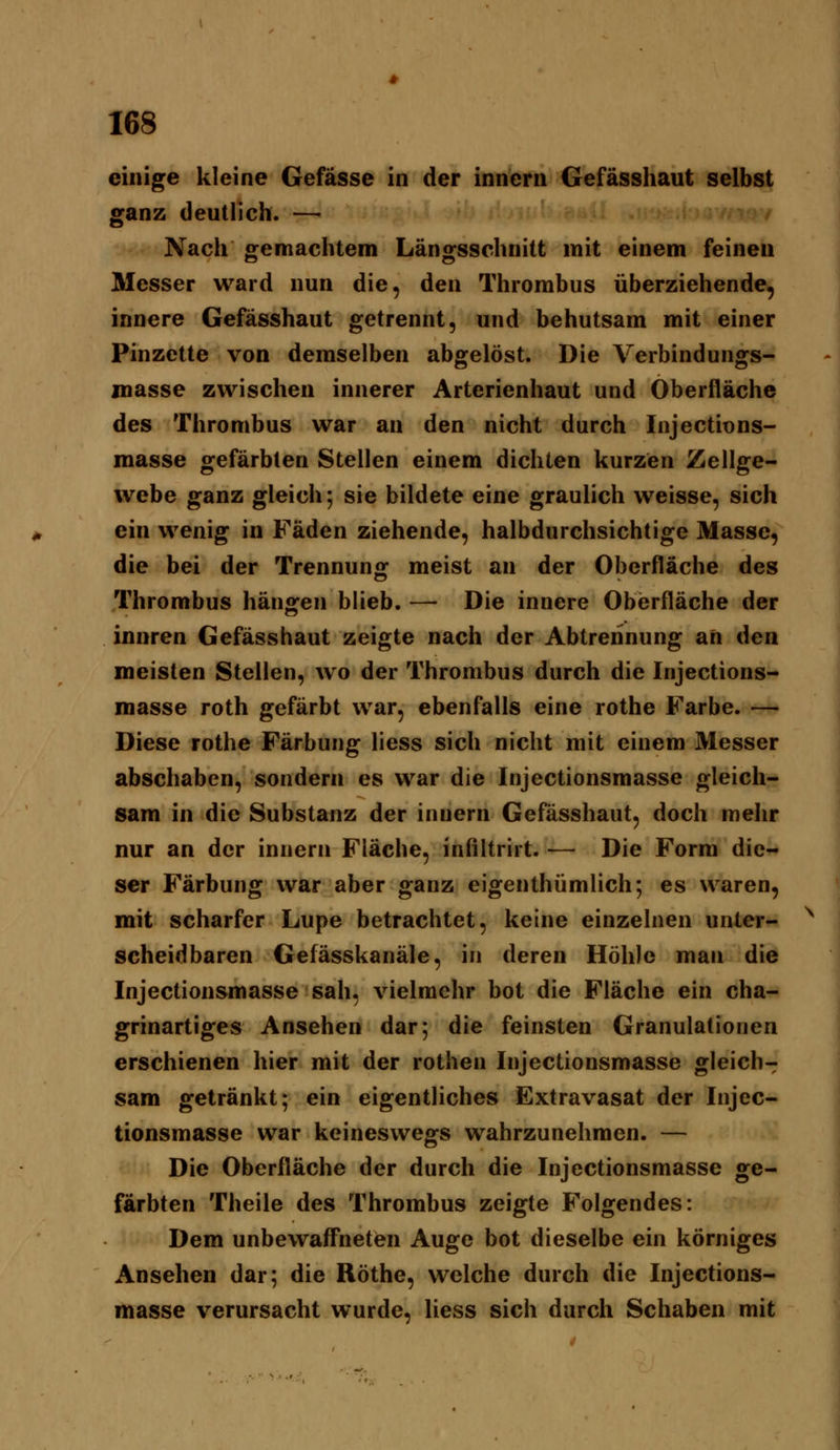 les einige kleine Gefässe in der innern Gefässhaut selbst ganz deutlich. — r*f Nach «gemachtem Länsfsschnitt mit einem feinen Messer ward nun die, den Thrombus überziehende, innere Gefässhaut getrennt, und behutsam mit einer Pinzette von demselben abgelöst. Die Verbindungs- masse zwischen innerer Arterienhaut und Oberfläche des Thrombus war an den nicht durch Injections- masse gefärbten Stellen einem dichten kurzen Zellge- webe ganz gleich; sie bildete eine graulich weisse, sich ein wenig in Fäden ziehende, halbdurchsichtige Masse, die bei der Trennun»: meist an der Oberfläche des Thrombus hängen blieb. —• Die innere Oberfläche der innren Gefässhaut zeigte nach der Abtrennung an den meisten Stellen, wo der Thrombus durch die Injections- masse roth gefärbt war, ebenfalls eine rothe Farbe. — Diese rothe Färbung liess sich nicht mit einem Messer abschaben, sondern es war die Injectionsmasse gleich- sam in die Substanz der innern Gefässhaut, doch mehr nur an der innern Fläche, infiltrirt. — Die Form die- ser Färbung war aber ganz eigenthümlich; es waren, mit scharfer Lupe betrachtet, keine einzelnen unter- scheidbaren Gefässkanäle, in deren Höhle man die Injectionsmasse sah, vielmehr bot die Fläche ein cha- grinartiges Ansehen dar; die feinsten Granulationen erschienen hier mit der rothen Injectionsmasse gleich- sam getränkt; ein eigentliches Extravasat der Injec- tionsmasse war keineswegs wahrzunehmen. — Die Oberfläche der durch die Injectionsmasse ge- färbten Theile des Thrombus zeigte Folgendes: Dem unbewaffneten Auge bot dieselbe ein körniges Ansehen dar; die Röthe, welche durch die Injections- masse verursacht wurde, liess sich durch Schaben mit