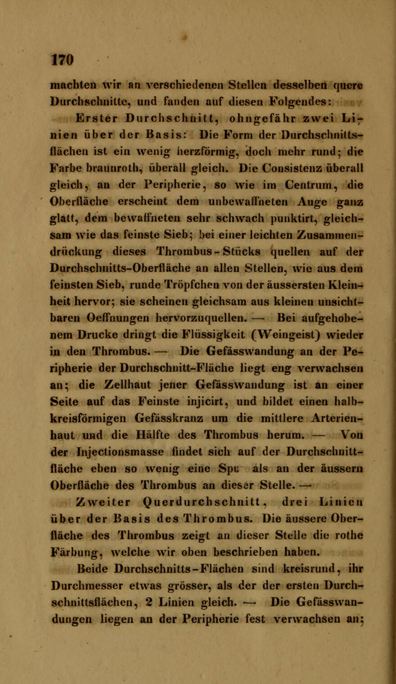 machten wir an verschiedenen Stellen desselben quere Durchschnitte, und fanden auf diesen Folgendes: ?>/ Erster Durchschnitt, ohngefähr zwei Li7 nien über der Basis: Die Form der Durchschnilts- flächen ist ein wenig herzförmig, doch mehr rund; die Farbe braunroth., überall gleich. Die Consistenz überall gleich, an der Peripherie, so wie im Centrum, die Oberfläche erscheint dem unbewaffneten Auge ganz glatt, dem bewaffneten sehr schwach punktirt, gleich- sam wie das feinste Sieb; bei einer leichten Zusammen- drückung dieses Thrombus - Stücks quellen auf der Durchschnitts-Oberfläche an allen Stellen, wie aus dem feinsten Sieb, runde Tröpfchen von der äussersten Klein- heit hervor; sie scheinen gleichsam aus kleinen unsicht- baren Oeffnungen hervorzuquellen. —• Bei aufgehobe- nem Drucke dringt die Flüssigkeit (Weingeist) wieder in den Thrombus. — Die Gefässwandung an der Pe- ripherie der Durchschnitt-Fläche liegt eng verwachsen an; die Zellhaut jener Gefässwandung ist an einer Seite auf das Feinste injicirt, und bildet einen halb- kreisförmigen Gefässkranz um die mittlere Arterien- haut und die Hälfte des Thrombus herum. — Von der Injectionsmasse findet sich auf der Durchschnitt- fläche eben so wenig eine Spu als an der äussern Oberfläche des Thrombus an dieser Stelle. —- Zweiter Querdurchschnitt, drei Linien über der Basis des Thrombus. Die äussere Ober- fläche des Thrombus zeigt an dieser Stelle die rothe Färbung, welche wir oben beschrieben haben. Beide Durchschnitts-Flächen sind kreisrund, ihr Durchmesser etwas grösser, als der der ersten Durch- schnittsflächen, 2 Linien gleich. — Die Gefässwan- dungcn liegen an der Peripherie fest verwachsen an;