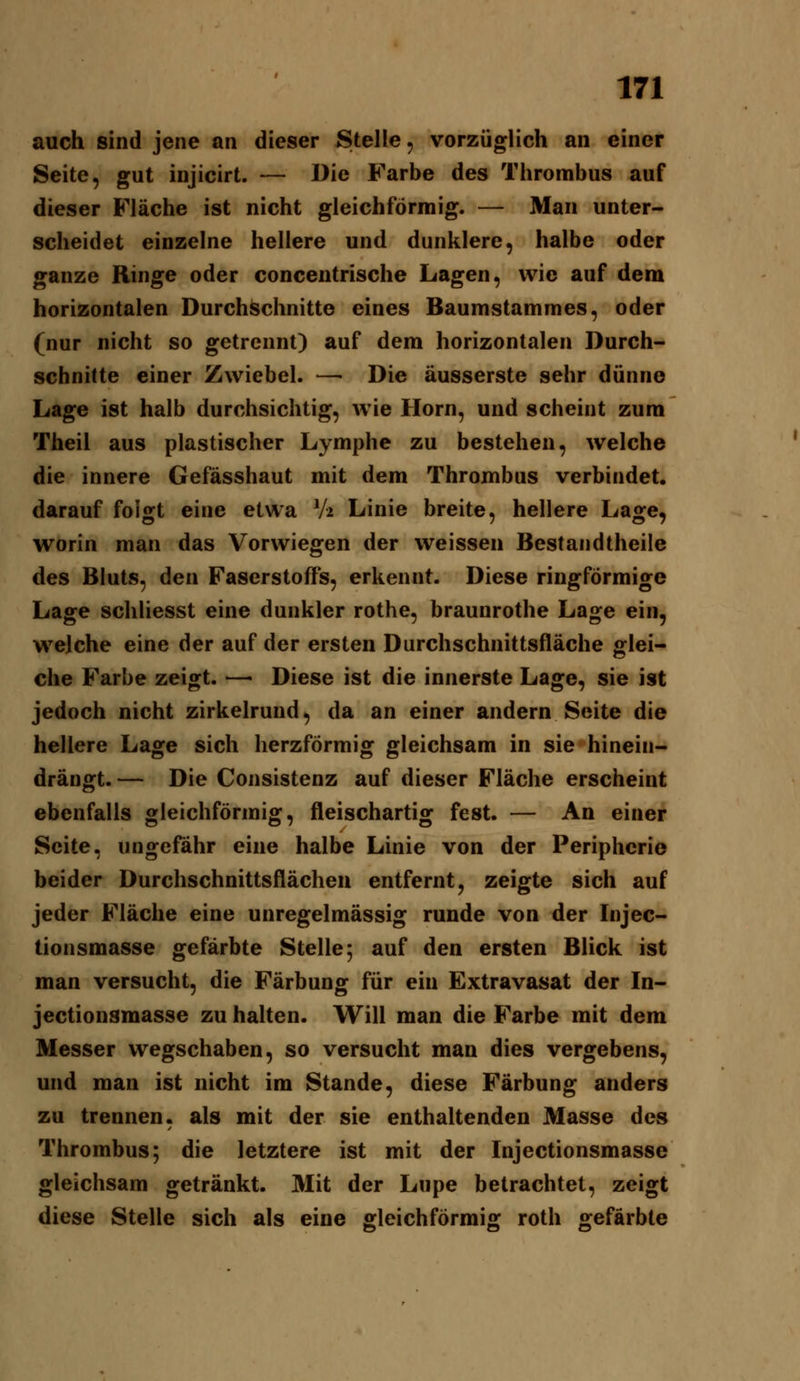 auch sind jene an dieser Stelle, vorzüglich an einer Seite, gut injicirt. — Die Farbe des Thrombus auf dieser Fläche ist nicht gleichförmig. — Man unter- scheidet einzelne hellere und dunklere, halbe oder ganze Ringe oder concentrische Lagen, wie auf dem horizontalen Durchschnitte eines Baumstammes, oder (nur nicht so getrennt) auf dem horizontalen Durch- schnitte einer Zwiebel. —• Die äusserste sehr dünne Lage ist halb durchsichtig, wie Hörn, und scheint zum Theil aus plastischer Lymphe zu bestehen, welche die innere Gefässhaut mit dem Thrombus verbindet, darauf folgt eine etwa V2 Linie breite, hellere Lage, worin man das Vorwiegen der weissen Bestandtheile des Bluts, den Faserstoffs, erkennt. Diese ringförmige Lage schliesst eine dunkler rothe, braunrothe Lage ein, welche eine der auf der ersten Durchschnittsfläche glei- che Farbe zeigt. — Diese ist die innerste Lage, sie ist jedoch nicht zirkelrund, da an einer andern Seite die hellere Lage sich herzförmig gleichsam in sie hinein- drängt. — Die Consistenz auf dieser Fläche erscheint ebenfalls gleichförmig, fleischartig fest. — An einer Seite, ungefähr eine halbe Linie von der Peripherie beider Durchschnittsflächeu entfernt, zeigte sich auf jeder Fläche eine unregelmässig runde von der Injec- tionsmasse gefärbte Stelle; auf den ersten Blick ist man versucht, die Färbung für ein Extravasat der In- jectionsmasse zu halten. Will man die Farbe mit dem Messer wegschaben, so versucht man dies vergebens, und man ist nicht im Stande, diese Färbung anders zu trennen, als mit der sie enthaltenden Masse des Thrombus; die letztere ist mit der Injectionsmasse gleichsam getränkt. Mit der Lupe betrachtet, zeigt diese Stelle sich als eine ffleichförmis: roth gefärbte