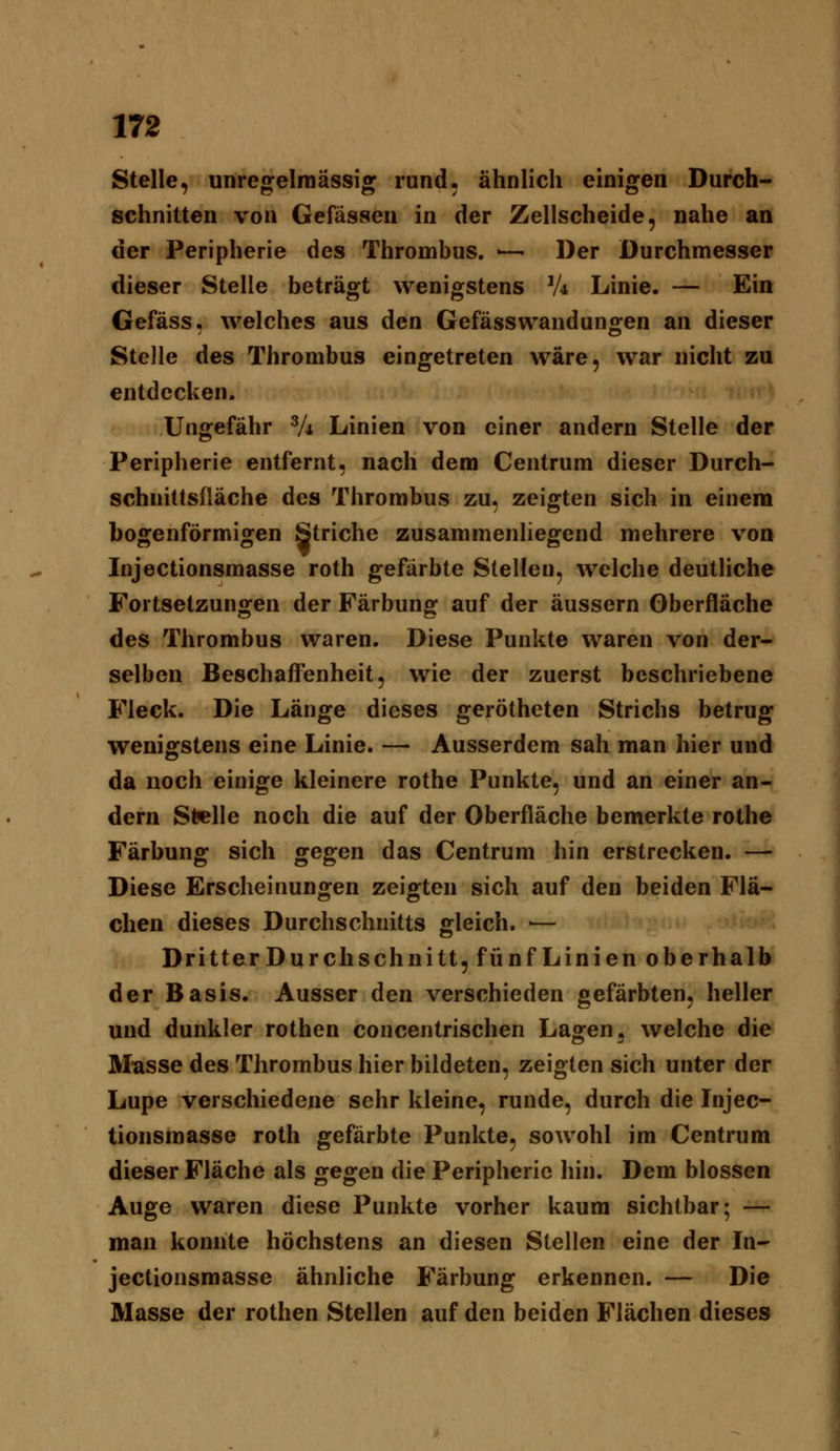 Stelle, unreg^elinässig rund, ähnlich einigen Durch- schnitten von Gefässen in der Zellscheide, nahe an der Peripherie des Thrombus. — Der Durchmesser dieser Stelle beträgt wenigstens V4 Linie. — Ein Gefäss, welches aus den Gefässwandungen an dieser Stelle des Thrombus eingetreten wäre, war nicht zu entdecken. Ungefähr Vi Linien von einer andern Stelle der Peripherie entfernt, nach dem Centrum dieser Durch- schnittsfläche des Thrombus zu, zeigten sich in einem bogenförmigen Striche zusammenliegend mehrere von Injectionsmasse roth gefärbte Stellen, welche deutliche Fortsetzungen der Färbung auf der äussern Oberfläche des Thrombus waren. Diese Punkte waren von der- selben Beschafl'enheit, wie der zuerst beschriebene Fleck. Die Länge dieses gerötheten Strichs betrug wenigstens eine Linie. — Ausserdem sah man hier und da noch einige kleinere rothe Punkte, und an einer an- dern Stelle noch die auf der Oberfläche bemerkte rothe Färbung sich gegen das Centrum hin erstrecken. — Diese Erscheinungen zeigten sich auf den beiden Flä- chen dieses Durchschnitts gleich. ■— Dritter Durchschnitt, fünf Linien oberhalb der Basis. Ausser den verschieden gefärbten, heller und dunkler rothen concentrischen Lagen, welche die Müsse des Thrombus hier bildeten, zeigten sich unter der Lupe verschiedene sehr kleine, runde, durch die Injec- tionsmasse roth gefärbte Punkte, sowohl im Centrum dieser Fläche als gegen die Peripherie hin. Dem blossen Auge waren diese Punkte vorher kaum sichtbar; — man konnte höchstens an diesen Stellen eine der In- jectionsmasse ähnliche Färbung erkennen. — Die Masse der rothen Stellen auf den beiden Flächen dieses