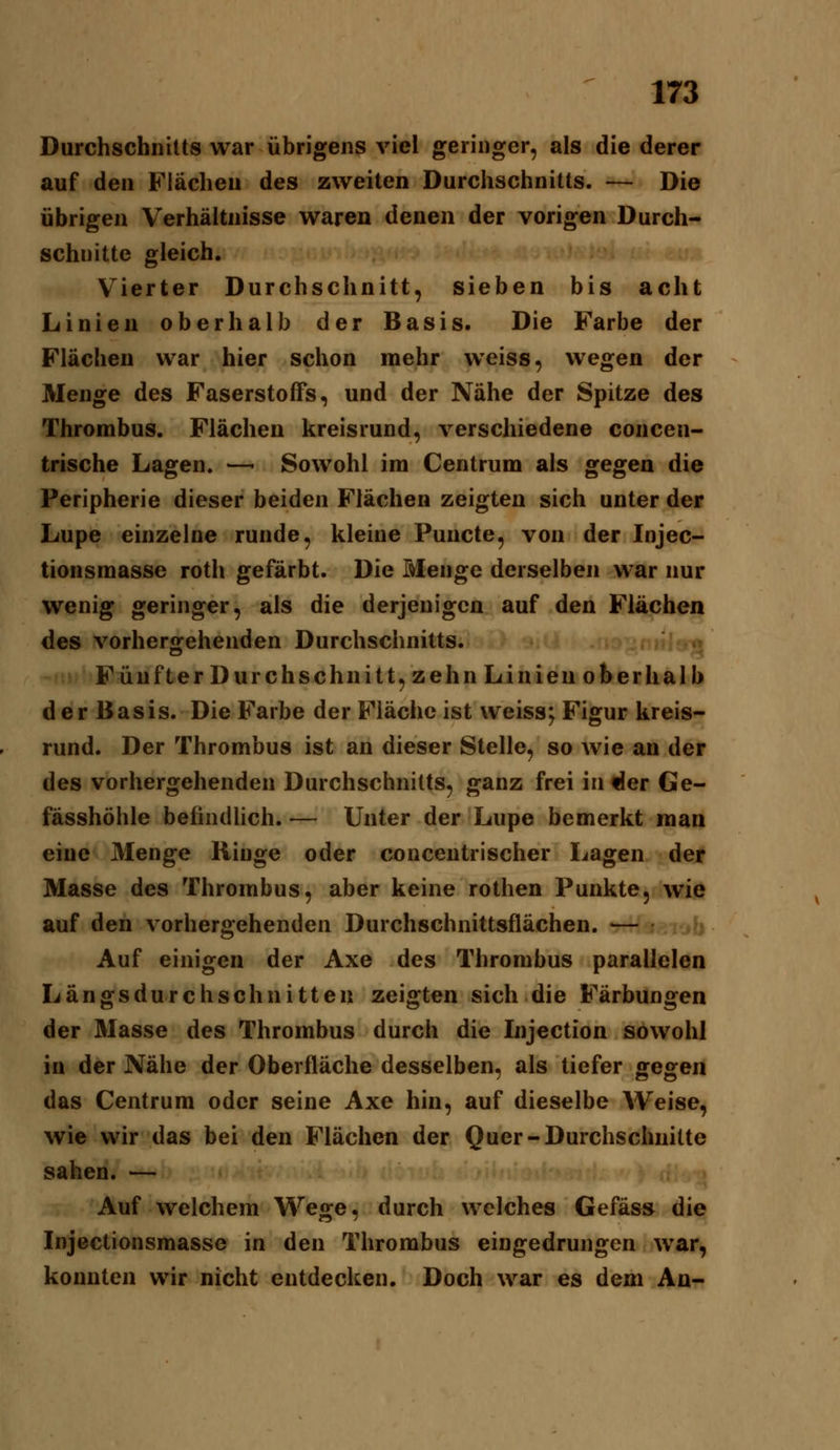 Durchschnitts war übrigens viel geringer, als die derer auf den Flächen des zweiten Durchschnitts. — Die übrigen Verhältnisse waren denen der vorigen Durch- schnitte gleich. Vierter Durchschnitt, sieben bis acht Linien oberhalb der Basis. Die Farbe der Flächen war hier schon mehr w^eiss, wegen der Menge des Faserstoffs, und der Nähe der Spitze des Thrombus. Flächen kreisrund, verschiedene concen- trische Lagen. —- Sowohl im Centrum als gegen die Peripherie dieser beiden Flächen zeigten sich unter der Lupe einzelne runde, kleine Puncto, von der Injec- tionsmasse roth gefärbt. Die Menge derselben war nur wenig geringer, als die derjenigen auf den Flächen des vorhergehenden Durchschnitts. Fünfter Durchschnitt, zehn Linien oberhalb der Basis. Die Farbe der Fläche ist weiss; Figur kreis- rund. Der Thrombus ist an dieser Stelle, so wie an der des vorhergehenden Durchschnitts, ganz frei in^er Ge- fässhöhle befindlich. — Unter der Lupe bemerkt man eine Menge Ringe oder conceutrischer Lagen der Masse des Thrombus, aber keine rothen Punkte, wie auf den vorhergehenden Durchschnittsflächen. •— Auf einigen der Axe des Thrombus parallelen Längsdurchschnitten zeigten sich die Färbungen der Masse des Thrombus durch die Injection sowohl in der Nähe der Oberfläche desselben, als tiefer gegen das Centrum oder seine Axe hin, auf dieselbe Weise, wie wir das bei den Flächen der Quer-Durchschnitte sahen. — Auf welchem Wege, durch welches Gefäs» die Injectionsmasse in den Thrombus eingedrungen war, konnten wir nicht entdecken. Doch war es dem An-