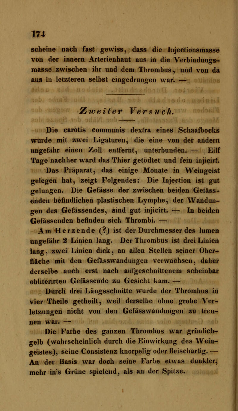scheine nach fast gewiss, dass die Injectionsmasse von der innern Arterienhaut aus in die Verbindungs- inasse zwischen ihr und dem Thrombus, und von da aus in letzteren selbst eingedrungen war. — Zä weit er Versuch, Die carotis communis dextra eines Schaafbocks wurde mit zwei Ligaturen, die eine von der andern ungefähr einen Zoll entfernt, unterbunden. — Eilf Tage nachher ward das Thier getödtet und fein injicirt. Das Präparat, das einige Monate in Weingeist gelegen hat, zeigt Folgendes: Die Injection ist gut gelungen. Die Gefässe der zwischen beiden Gefäss- enden befindlichen plastischen Lymphe, der Wandun- gen des Gefassendes, sind gut injicirt. ■—- In beiden Gefässenden befinden sich Thrombi. — Am Herzende (?) ist der Durchmesser des lumen ungefähr 2 Linien lang. Der Thrombus ist drei Linien lang, zwei Linien dick, an allen Stellen seiner Ober- fläche mit den Gefässwandungen verwachsen, daher derselbe auch erst nach aufgeschnittenem scheinbar obliterirten Gefässende zu Gesicht kam. — Durch drei Längsschnitte wurde der Thrombus in vier Theile getheilt, weil derselbe ohne grobe Ver- letzungen nicht von den Gefässwandungen zu tren- nen war. — Die Farbe des ganzen Thrombus war grünlich- gelb (wahrscheinlich durch die Einwirkung des Wein- geistes), seine Consistenz knorpelig oder fleischartig. — An der Basis war doch seine Farbe etwas dunkler, mehr in's Grüne spielend, als an der Spitze.