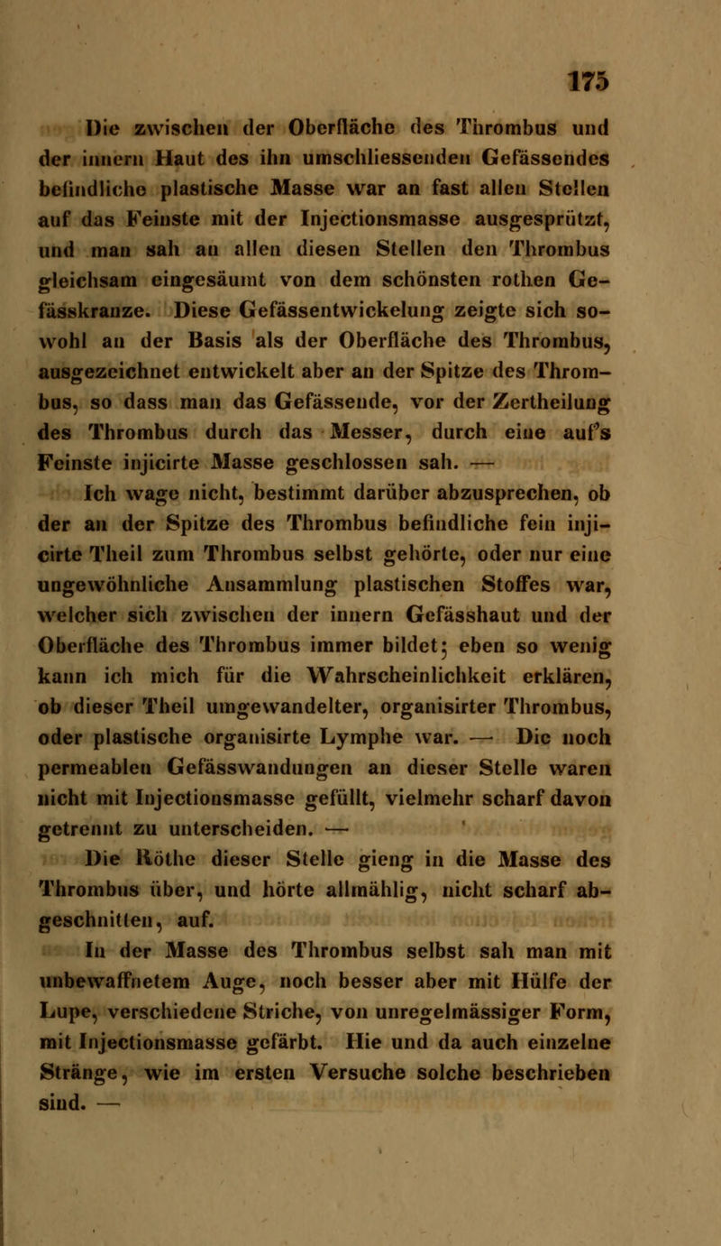 Die zwischen der Oberfläche des Thrombus und der innern Haut des ihn umschhesscnden Gefässcndes beiindlicho plastische Masse war an fast allen Stellen auf das Feinste mit der Injectionsmasse aus^^esprützt, und man sah an allen diesen Stellen den Thrombus gleichsam eingesäumt von dem schönsten rothen Ge- fässkranze. Diese Gefässentwickelung zeigte sich so- wohl an der Basis als der Oberfläche des Thrombus, ausgezeichnet entwickelt aber an der Spitze des Throm- bus, so dass man das Gefässende, vor der Zertheilung des Thrombus durch das Messer, durch eine aufs Feinste injicirte Masse geschlossen sah. — Ich wage nicht, bestimmt darüber abzusprechen, ob der an der Spitze des Thrombus befindliche fein inji- cirte Theil zum Thrombus selbst gehörte, oder nur eine ungewöhnliche Ansammlung plastischen Stoffes war, welcher sich zwischen der innern Gcfässhaut und der Oberfläche des Thrombus immer bildet 5 eben so wenig kaim ich mich für die Wahrscheinlichkeit erklären, ob dieser Theil umgewandelter, organisirter Thrombus, oder plastische organisirte Lymphe war. — Die noch permeablen Gefässwandungen an dieser Stelle waren nicht mit Injectionsmasse gefüllt, vielmehr scharf davon getrennt zu unterscheiden. — Die Röthe dieser Stelle gieng in die Masse des Thrombus über, und hörte allmählig, nicht scharf ab- geschnitten, auf. In der Masse des Thrombus selbst sah man mit unbewaffnetem Auge, noch besser aber mit Hülfe der Lupe, verschiedene Striche, von unregelmässiger Form, mit Injectionsmasse gefärbt. Hie und da auch einzelne Stränge, wie im ersten Versuche solche beschrieben sind. —