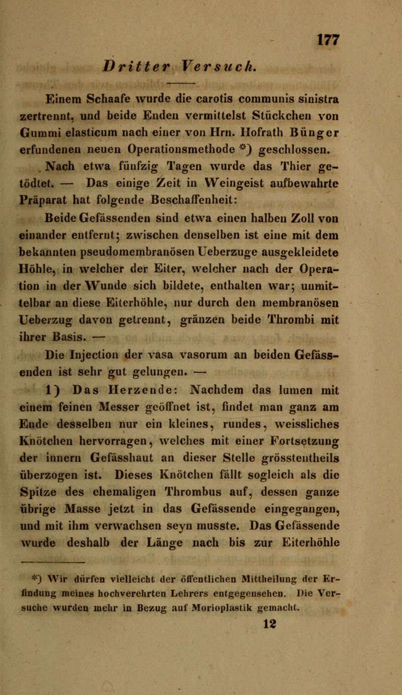 Dritter Versuch, Einem Schaafe wurde die carotis communis sinistra zertrennt, und beide Enden vermittelst Stückchen von Gummi elasticum nach einer von Hrn. Hofrath Büngor erfundenen neuen Operationsmethode *) geschlossen. Nach etwa fünfzig Tagen wurde das Thier ge- tödtet. — Das einige Zeit in Weingeist aufbewahrte Präparat hat folgende Beschaffenheit: Beide Gefässenden sind etwa einen halben Zoll von einander entfernt 5 zwischen denselben ist eine mit dem bekannten pseudomembranösen Ueberzuge ausgekleidete Höhle, in welcher der Eiter, welcher nach der Opera- tion in der Wunde sich bildete, enthalten war; unmit- telbar an diese Eiterhöhle, nur durch den membranösen Ueberzug davon getrennt, gränzen beide Thrombi mit ihrer Basis. — Die Injection der vasa vasorum an beiden Gefass- enden ist sehr gut gelungen. — 1) Das Herzende: Nachdem das lumen mit einem feinen Messer geöffnet ist, findet man ganz am Ende desselben nur ein kleines, rundes, weissliches Knötchen hervorragen, welches mit einer Fortsetzung der innern Gefässhaut an dieser Stelle grösstentheils überzogen ist. Dieses Knötchen fällt sogleich als die Spitze des ehemaligen Thrombus auf, dessen ganze übrige Masse jetzt in das Gefassende eingegangen, und mit ihm verwachsen seyn musste. Das Gefässende wurde deshalb der Länsfe nach bis zur Eiterhöhle *) Wir dürfen vielleicht der öfFentliclien Mittheilung der Er- findung meines hochverehrten Lehrers entgegensehen. Die Ver- suche wurden mehr in Bezug auf Morioplastik gemacht. 12