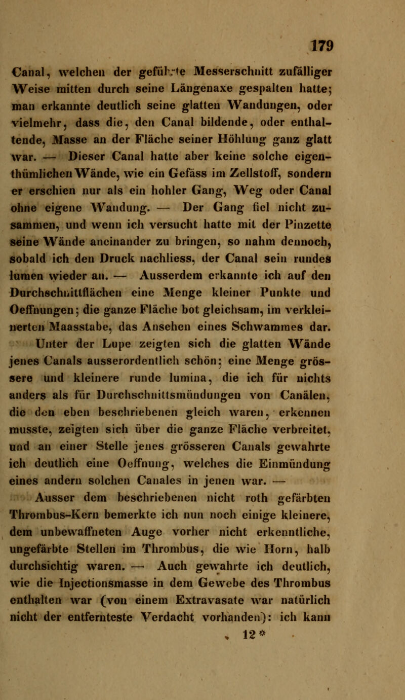 Canal, welchen der geführte Messerschuitt zufälliger Weise mitten durch seine Längenaxe gespalten hatte; man erkannte deutlich seine glatten Wandungen, oder vielmehr, dass die, den Canal bildende, oder enthal- tende, Masse an der Fläche seiner Höhlung ganz glatt war. — Dieser Canal hatte aber keine solche eigen- thümlichen Wände, wie ein Gefäss im Zellstoff, sondern er erschien nur als ein hohler Gang, Weg oder Canal ohne eigene AVandung. — Der Gang fiel nicht zu- sammen, und wenn ich versucht hatte mit der Pinzette seine Wände aneinander zu bringen, so nahm dennoch, sobald ich den Druck nachliess, der Canal sein rundes lumen wieder an. — Ausserdem erkannte ich auf den Durchschiiittflächen eine Menge kleiner Punkte und Oeffnungen; die ganze Fläche bot gleichsam, im verklei- nerten Maasstabe, das Ansehen eines Schwamraes dar. Unter der Lupe zeigten sich die glatten Wände jenes Canals ausserordentlich schön; eine Menge grös- sere und kleinere runde lumina, die ich für nichts anders als für Durchschnittsniündungen von Canälen, die don eben beschriebenen gleich waren, erkennen musste, zeigten sich über die ganze Fläche verbreitet, und an einer Stelle jenes grösseren Canals gewahrte ich deutlich eine Oeffnung, welches die Einmündung eines andern solchen Canales in jenen war. — Ausser dem beschriebenen nicht roth gefärbten Thrombus-Kern bemerkte ich nun noch einige kleinere, dem unbewaffneten Auge vorher nicht erkenntliche, ungefärbte Stellen im Thrombus, die wie Ilorn, halb durchsichtig waren. — Auch gewahrte ich deutlich, wie die Injectionsmasse in dem Gewebe des Thrombus enthalten war (von einem Extravasate war natürlich nicht der entfernteste Verdacht vorhanden): ich kann