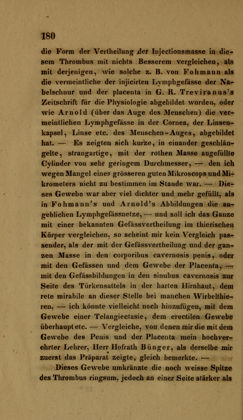 die Form der Vertheilung Act Injectionsmasse in die- sem Thrombus mit nichts Besserem vergleichen, als mit derjenigen, wie solche z. B. von Fohmann als die vermeintliche der injicirten Lymphgefässe der Na- belschnur und der placenta in G. R. Treviranus's Zeitschrift für die Physiologie abgebildet worden, oder wie Arnold (über das Auge des Menschen) die ver- meintlichen Lymphgefässe in der Cornea, der Linsen- kapsel, Linse etc. des Menschen-Auges, abgebildet hat. — Es zeigten sich kurze, in einander geschlän- gelte, strangartige, mit der rothen Masse angefüllte Cylinder von sehr geringem Durchmesser, — den ich wegen Mangel eines grösseren guten Mikroscops und Mi- krometers nicht zu bestimmen im Stande war. — Die- ses Gewebe war aber viel dichter und mehr gefüllt, als in Fohmann^s und Arnold*s Abbildungen die an- geblichen Lymphgefässnetze, — und soll ich das Ganze mit einer bekannten Gefässvertheilung im thierischen Körper vergleichen, so scheint mir kein Vergleich pas- sender, als der mit der Gefässvertheilung und der gan- zen Masse in den corporibus cavernosis penis, oder mit den Gefässen und dem Gewebe der Placenta, — mit den Gefässbildungen in den sinubus cavernosis zur Seite des Türkensattels in der harten Hirnhaut, dem rete mirabile an dieser Stelle bei manchen Wirbelthie- ren, ■—- ich könnte vielleicht noch hinzufügen, mit dem Gewebe einer Telangieclasie, dem erectilen Gewebe überhaupt etc. — Vergleiche, von denen mir die mit dem Gewebe des Penis und der Placenta mein hochver- ehrter Lehrer, Herr Hofrath Bünger, als derselbe mir zuerst das Präparat zeigte, gleich bemerkte. — Dieses Gewebe umkränzte die noch weisse Spitze des Thrombus ringsum, jedoch an einer Seite stärker als