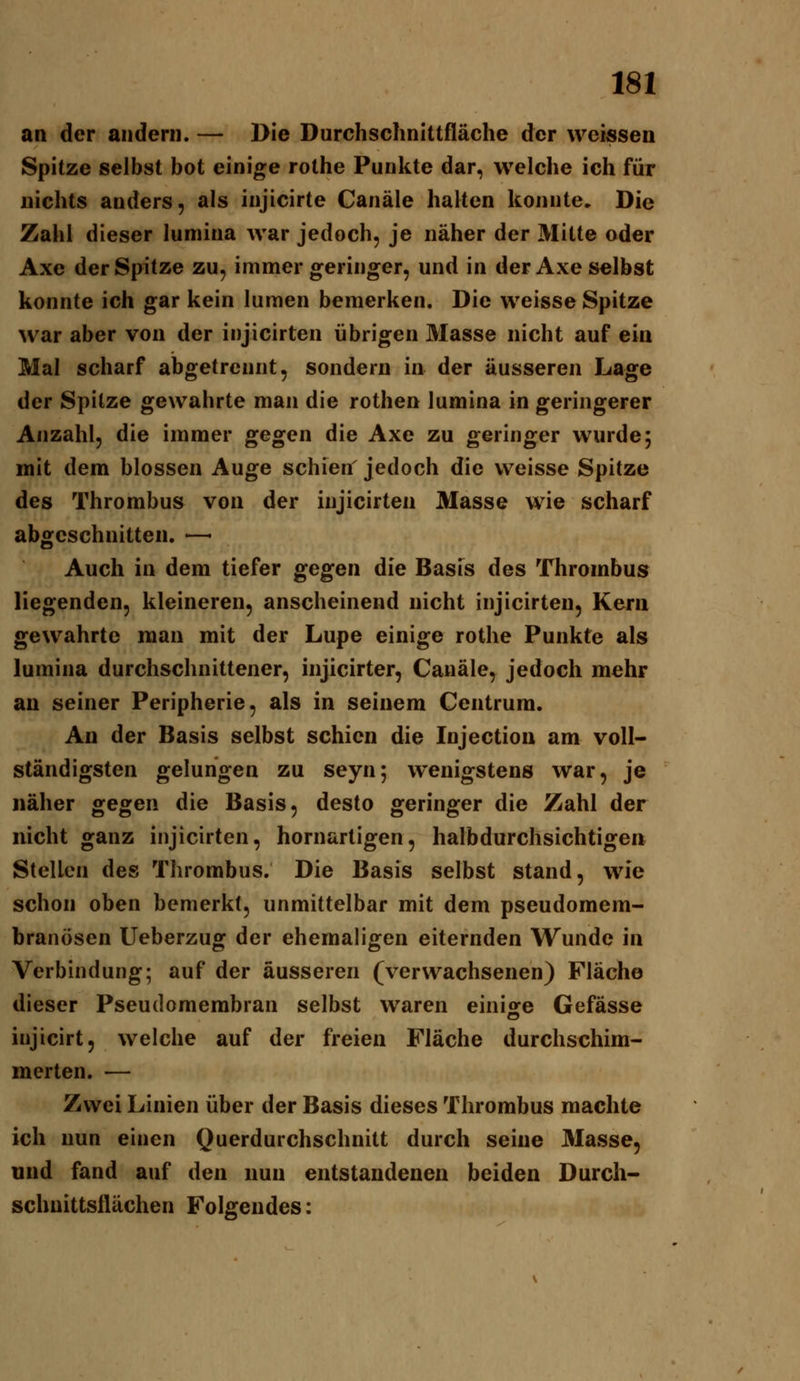 an der andern. — Die Durchschnittfläche der weissen Spitze selbst bot einige rothe Punkte dar, welche ich für nichts anders, als injicirte Canäle halten konnte. Die Zahl dieser lumina war jedoch, je näher der Mitte oder Axe der Spitze zu, immer geringer, und in der Axe selbst konnte ich gar kein lumen bemerken. Die weisse Spitze war aber von der injicirten übrigen 3Iasse nicht auf ein Mal scharf abgetrennt, sondern in der äusseren Lage der Spitze gewahrte man die rothen lumina in geringerer Anzahl, die immer gegen die Axe zu geringer wurde; mit dem blossen Auge schien' jedoch die weisse Spitze des Thrombus von der injicirten Masse wie scharf abgeschnitten. —- Auch in dem tiefer gegen die Basis des Thrombus liegenden, kleineren, anscheinend nicht injicirten. Kern gewahrte man mit der Lupe einige rothe Punkte als lumina durchschnittener, injicirter, Canäle, jedoch mehr an seiner Peripherie, als in seinem Centrum. An der Basis selbst schien die Injectiou am voll- ständigsten gelungen zu seyn; wenigstens war, je näher gegen die Basis, desto geringer die Zahl der nicht ganz injicirten, hornartigen, halbdurchsichtigen Stellen des Thrombus. Die Basis selbst stand, wie schon oben bemerkt, unmittelbar mit dem pseudomem- branösen Ueberzug der ehemaligen eiternden Wunde in Verbindung; auf der äusseren (verwachsenen) Fläche dieser Pseudomembran selbst waren einisfe Gefässe injicirt, welche auf der freien Fläche durchschim- merten. — Zwei Linien über der Basis dieses Thrombus machte ich nun einen Querdurchschnitt durch seine Masse, und fand auf den nun entstandenen beiden Durcli- schnittsllächen Folgendes: