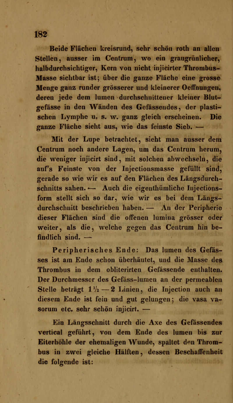 Beide Flächen kreisrund, sehr schön roth an allen Stellen, ausser im Centrum, wo ein graugrünlicher, halbdurchsichtiger. Kern von nicht injicirter Thrombus- Masse sichtbar ist; über die ganze Fläche eine grosse Menge ganz runder grösserer und kleinerer OeflPnungen, deren jede dem lumen durchschnittener kleiner Blut- gefässe in den Wänden des Gefässendes, der plasti- schen Lymphe u. s. w. ganz gleich erscheinen. Die ganze Fläche sieht aus, wie das feinste Sieb. — Mit der Lupe betrachtet, sieht man ausser dem Centrum noch andere Lagen, um das Centrum herum, die weniger injicirt sind, mit solchen abwechseln, die auf's Feinste von der Injectionsmasse gefüllt sind, gerade so wie wir es auf den Flächen des Längsdurch- schnitts sahen.»— Auch die eigenthümliche Injections- form stellt sich so dar, wie wir es bei dem Längs- durchschnitt beschrieben haben. — An der Peripherie dieser Flächen sind die offenen lumina grösser oder weiter, als die, welche gegen das Centrum hin be- findlich sind. — Peripherisches Ende: Das lumen des Gefäs- ses ist am Ende schon überhäutet, und die Masse des Thrombus in dem obliterirten Gefässende enthalten. Der Durchmesser des Gefäss-lumen an der permeablen Stelle beträgt 1V2—2 Linien, die Injection auch an diesem Ende ist fein und gut gelungen 5 die vasa va- sorum etc. sehr schön injicirt. — Ein Längsschnitt durch die Axe des Gefässendes vertical geführt, von dem Ende des lumen bis zur Eiterhöhle der ehemaligen Wunde, spaltet den Throm- bus in zwei gleiche Hälften, dessen Beschaffenheit die folfirende ist: