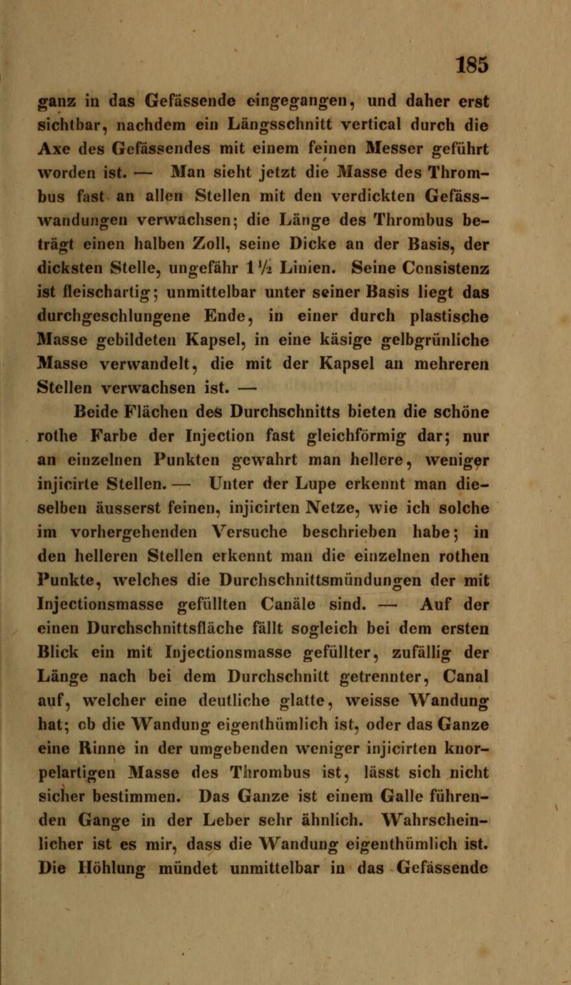 ganz in das Gefässende eingegangen, und daher erst sichtbar, nachdem ein Längsschnitt vertical durch die Axe des Gefässendes mit einem feinen Messer geführt worden ist. — Man sieht jetzt die Masse des Throm- bus fast an allen Stellen mit den verdickten Gefäss- wandungen verwachsen; die Länge des Thrombus be- trägt einen halben Zoll, seine Dicke an der Basis, der dicksten Stelle, ungefähr 1V2 Linien. Seine Consistenz ist fleischartig; unmittelbar unter seiner Basis liegt das durchgeschlungene Ende, in einer durch plastische Masse gebildeten Kapsel, in eine käsige gelbgrünliche Masse verwandelt, die mit der Kapsel an mehreren Stellen verwachsen ist. — Beide Flächen de^ Durchschnitts bieten die schöne rothe Farbe der Injection fast gleichförmig dar; nur an einzelnen Punkten gewahrt man hellere, weniger injicirte Stellen. — Unter der Lupe erkennt man die- selben äusserst feinen, injicirten Netze, wie ich solche im vorhergehenden Versuche beschrieben habe; in den helleren Stellen erkennt man die einzelnen rothen Punkte, welches die Durchschnittsmündungen der mit Injectionsmasse gefüllten Canäle sind. — Auf der einen Durchschnittsfläche fällt sogleich bei dem ersten Blick ein mit Injectionsmasse gefüllter, zufälhg der Länge nach bei dem Durchschnitt getrennter, Canal auf, welcher eine deutliche glatte, weisse Wandung hat; cb die Wandung eigenthümlich ist, oder das Ganze eine Rinne in der umgebenden weniger injicirten knor- pelartigen Masse des Thrombus ist, lässt sich nicht sicher bestimmen. Das Ganze ist einem Galle führen- den Gange in der Leber sehr ähnlich. Wahrschein- licher ist es mir, dass die Wandung eigenthümlich ist. Die Höhlung mündet unmittelbar in das Gefässende