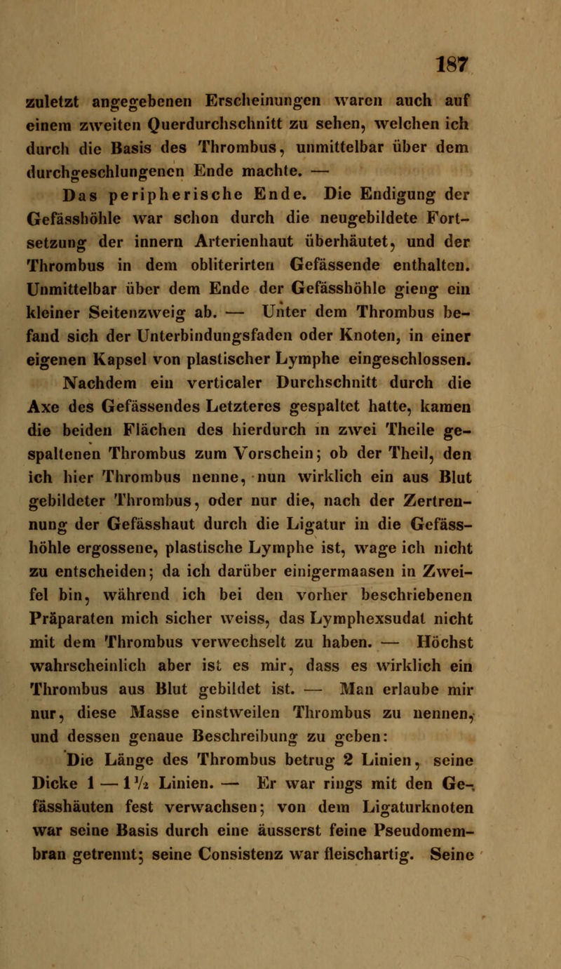 zuletzt angegebenen Erscheinungen waren auch auf einem zweiten Querdurchschnitt zu sehen, welchen ich durch die Basis des Thrombus, unmittelbar über dem durchgeschlungenen Ende machte. — Das peripherische Ende. Die Endigung der Gefässhöhle war schon durch die neugebildete Fort- setzung der innern Arterienhaut überhäutet, und der Thrombus in dem obliterirten Gefässende enthalten. Unmittelbar über dem Ende der Gefässhöhle gieng ein kleiner Seitenzweig ab. — Unter dem Thrombus be- fand sich der Unterbindungsfaden oder Knoten, in einer eigenen Kapsel von plastischer Lymphe eingeschlossen. Nachdem ein verticaler Durchschnitt durch die Axe des Gefässendes Letzteres gespaltet hatte, kamen die beiden Flächen des hierdurch m zwei Theile ge- spaltenen Thrombus zum Vorschein; ob der Theil, den ich hier Thrombus nenne, nun wirklich ein aus Blut gebildeter Thrombus, oder nur die, nach der Zertren- nung der Gefässhaut durch die Ligatur in die Gefäss- höhle ergossene, plastische Lymphe ist, wage ich nicht zu entscheiden; da ich darüber einigermaasen in Zwei- fel bin, während ich bei den vorher beschriebenen Präparaten mich sicher weiss, das Lyraphexsudat nicht mit dem Thrombus verwechselt zu haben. — Höchst wahrscheinlich aber ist es mir, dass es wirklich ein Thrombus aus Blut gebildet ist. — Man erlaube mir nur, diese Masse einstweilen Thrombus zu nennen, und dessen genaue Beschreibung zu geben: Die Länge des Thrombus betrug 2 Linien, seine Dicke 1 — 1 Vi Linien. — Er war rings mit den Ge- fässhäuten fest verwachsen; von dem Ligaturknoten war seine Basis durch eine äusserst feine Pseudomem- bran getrennt5 seine Consistenz war fleischartig. Seine