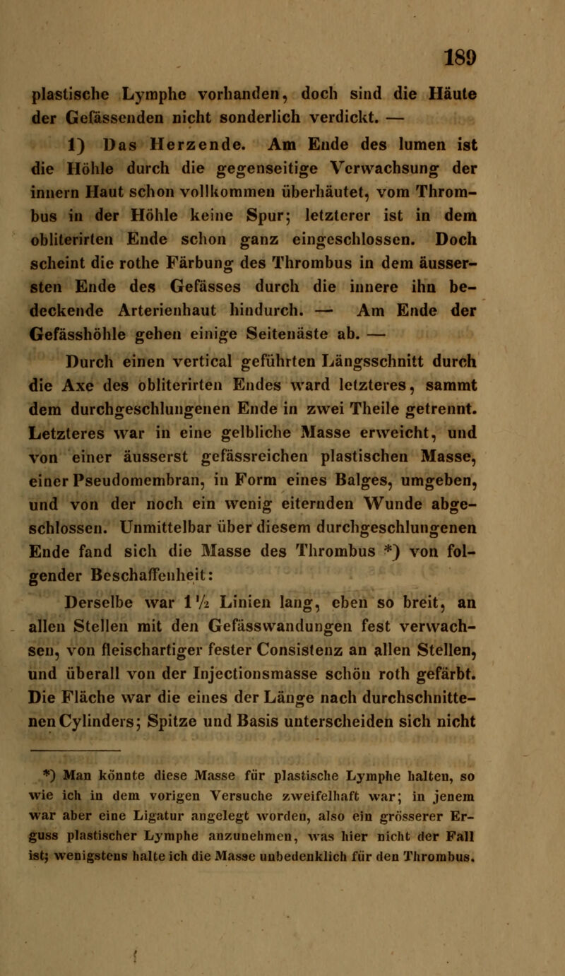 plastische Lymphe vorhanden, doch sind die Häute der Gefassenden nicht sonderUch verdickt. — 1) Das Herzende. Am Ende des lumen ist die Höhle durch die gegenseitige Verwachsung der innern Haut schon vollkommen überhäutet, vom Throm- bus in der Höhle keine Spur; letzterer ist in dem obliterirten Ende schon ganz eingeschlossen. Doch scheint die rothe Färbung: des Thrombus in dem ausser- sten Ende des Gefässes durch die innere ihn be- deckende Arterienhaut hindurch. — Am Ende der Gefässhöhle gehen einige Seitenäste ab. — Durch einen vertical geführten Längsschnitt durch die Axe des obliterirten Endes ward letzteres, sammt dem durchgeschlungenen Ende in zwei Theile getrennt. Letzteres war in eine gelbliche Masse erweicht, und von einer äusserst gefässreichen plastischen Masse, einer Pseudomembran, in Form eines Balges, umgeben, und von der noch ein wenig eiternden Wunde abge- schlossen. Unmittelbar über diesem durchgeschlungenen Ende fand sich die Masse des Thrombus ') von fol- gender Beschaffenheit: Derselbe war 1'A Linien lang, eben so breit, an allen Stellen mit den Gefässwandungen fest verwach- sen, von fleischartiger fester Consistenz an allen Stellen, und überall von der Injectionsmasse schön roth gefärbt. Die Fläche war die eines der Länge nach durchschnitte- nen Cylinders; Spitze und Basis unterscheiden sich nicht *) Man könnte diese Masse für plastische Lymphe halten, so wie ich in dem vorigen Versuche zweifelhaft war; in jenem war aber eine Ligatur angelegt worden, also ein grösserer Er- guss plastischer Lymphe anzunehmen, was hier nicht der Fall istj wenigstens halte ich die Masse unbedenklich für den Thrombus.