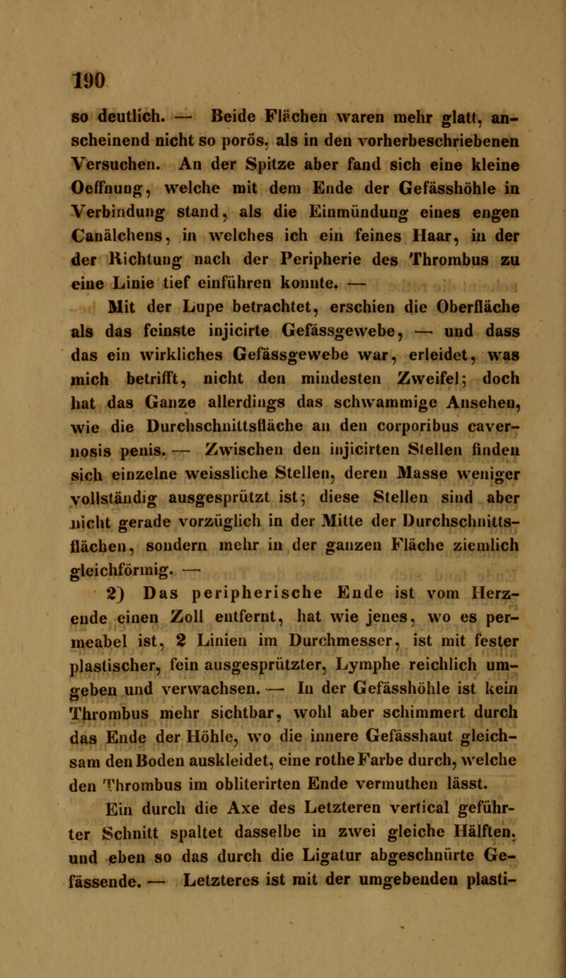 SO deutlich. — Beide Flächen waren mehr glatt, an- scheinend nicht so porös, als in den vorherbeschriebenen Versuchen. An der Spitze aber fand sich eine kleine Oeffnuüg, welche mit dem Ende der Gefässhöhle in Verbindung stand, als die Einmündung eines engen Canälchens, in welches ich ein feines Haar, in der der Richtung nach der Peripherie des Thrombus zu eine Linie tief einführen konnte. — Mit der Lupe betrachtet, erschien die Oberfläche als das feinste injicirte Gefässgewebe, — und dass das ein wirkliches Gefässgewebe war, erleidet, was mich betrifft, nicht den mindesten Zweifel; doch hat das Ganze allerdings das schwammige Ansehen, wie die Durchschnittsfläche an den corporibus caver- «osis penis. — Zwischen den iujicirten Stellen finden sich einzelne weissliche Stellen, deren Masse weniger vollständig ausgesprützt ist; diese Stellen sind aber nicht gerade vorzüglich in der Mitte der Durchschnitts- flächen, sondern mehr in der ganzen Fläche ziemlich gleichförmig. — 2) Das peripherische Ende ist vom Herz- ende einen Zoll entfernt, hat wie jenes, wo es per- meabel ist, 2 Linien im Durchmesser, ist mit fester plastischer, fein ausgesprützter, Lymphe reichlich um- geben und verwachsen. — In der Gefässhöhle ist kein Thrombus mehr sichtbar, wohl aber schimmert durch das Ende der Höhle, wo die innere Gefässhaut gleich- sam den Boden auskleidet, eine rothe Farbe durch, welche den Thrombus im obliterirten Ende vermuthen lässt. Ein durch die Axe des Letzteren vertical geführ- ter Schnitt spaltet dasselbe in zwei gleiche Hälften, und eben so das durch die Ligatur abgeschnürte Ge- fässende. — Letzteres ist mit der umgebenden plasti-