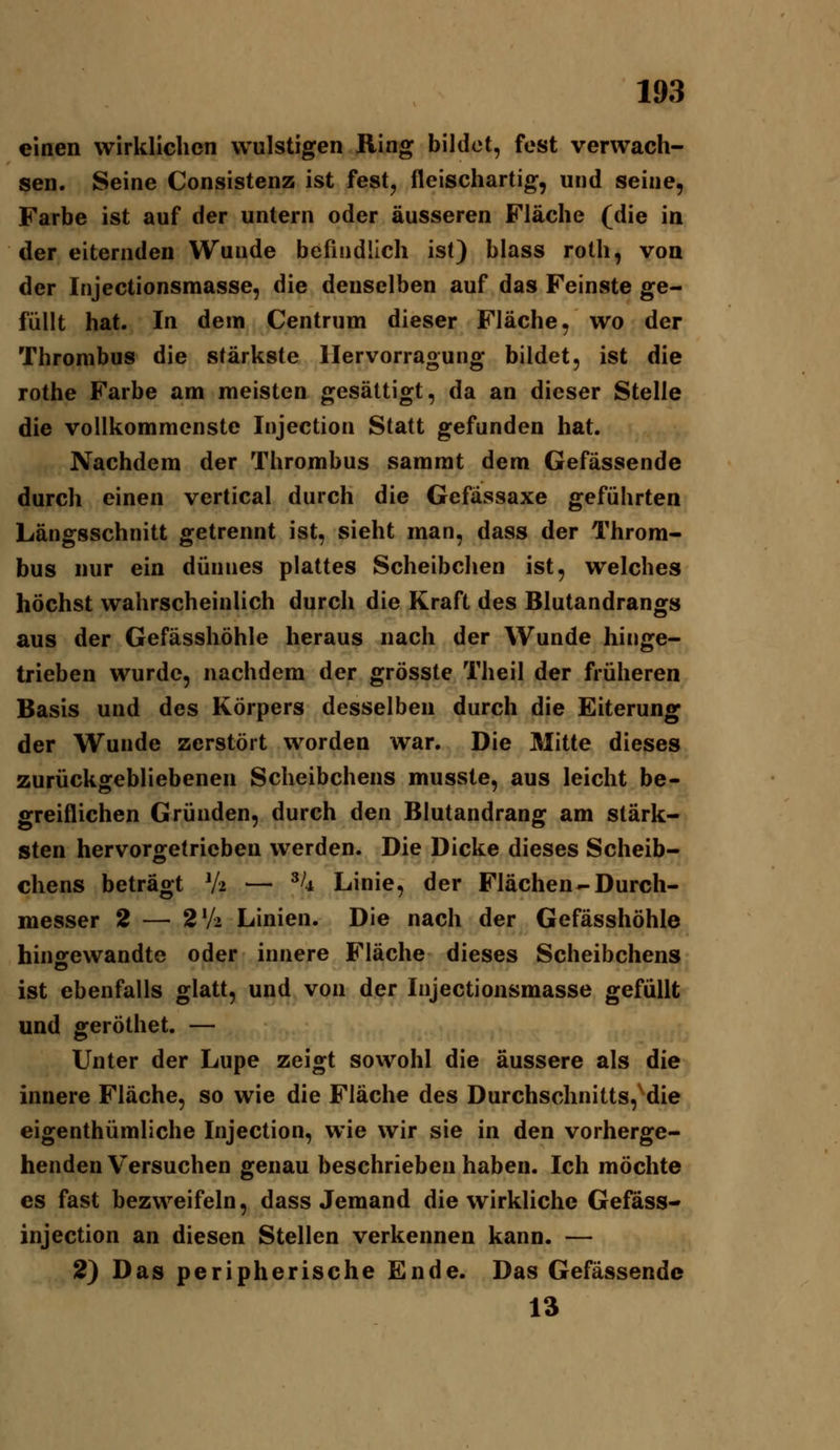 einen wirklichen wulstigen Ring bildet, fest verwach- sen. Seine Consistenz ist fest, fleischartig, und seine, Farbe ist auf der untern oder äusseren Fläche (die in der eiternden Wunde befindlich ist) blass roth, von der Injectionsmasse, die denselben auf das Feinste ge- füllt hat. In dem Centrum dieser Fläche, wo der Thrombus die stärkste llervorragung bildet, ist die rothe Farbe am meisten gesättigt, da an dieser Stelle die vollkommenste Injection Statt gefunden hat. Nachdem der Thrombus sammt dem Gefässende durch einen vertical durch die Gefässaxe geführten Längsschnitt getrennt ist, sieht man, dass der Throm- bus nur ein dünnes plattes Scheibchen ist, welches höchst wahrscheinlich durch die Kraft des Blutandrangs aus der Gefässhöhle heraus nach der Wunde hinge- trieben wurde, nachdem der grösste Theil der früheren Basis und des Körpers desselben durch die Eiterung der Wunde zerstört worden war. Die Mitte dieses zurückgebliebenen Scheibchens musste, aus leicht be- greiflichen Gründen, durch den Blutandrang am stärk- sten hervorgetrieben werden. Die Dicke dieses Scheib- chens beträgt V2 — ^^4 Linie, der Flächen-Durch- messer 2 — 2V2 Linien. Die nach der Gefässhöhle hinfifewandte oder innere Fläche dieses Scheibchens ist ebenfalls glatt, und von der Injectionsmasse gefüllt und geröthet. — Unter der Lupe zeigt sowohl die äussere als die innere Fläche, so wie die Fläche des Durchschnitts, die eigenthümliche Injection, wie wir sie in den vorherge- henden Versuchen genau beschrieben haben. Ich möchte es fast bezweifeln, dass Jemand die wirkliche Gefass- injection an diesen Stellen verkennen kann. — 2) Das peripherische Ende. Das Gefässende 13