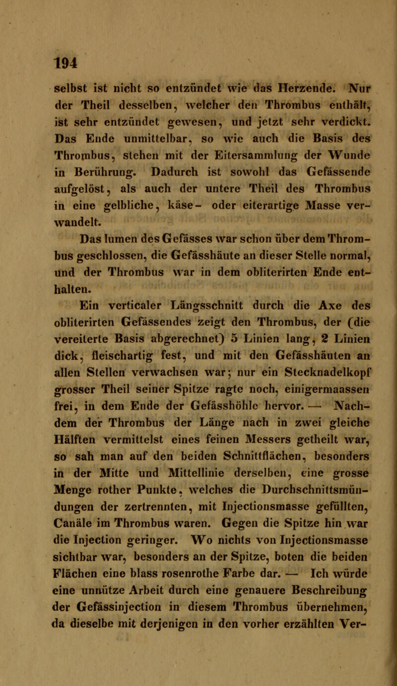 selbst ist nicht so entzündet wie das Herzende. Nur der Theil desselben, welcher den Thrombus enthält, ist sehr entzündet gewesen, und jetzt sehr verdickt. Das Ende unmittelbar, so wie auch die Basis des Thrombus, stehen mit der Eitersammhing der Wunde in Berührung. Dadurch ist sowohl das Gefässende aufgelöst, als auch der untere Theil des Thrombus in eine gelbliche, käse- oder eiterartige Masse ver- wandelt. Das lumen des Gefässes war schon über dem Throm- bus geschlossen, die Gefässhäute an dieser Stelle normal, und der Thrombus war in dem obliterirten Ende ent- halten. Ein verticaler Längsschnitt durch die Axe des obliterirten Gefässendes zeigt den Thrombus, der (die vereiterte Basis abgerechnet) 5 Linien lang, 2 Linien dick, fleischartig fest, und mit den Gefässhäuten an allen Stellen verwachsen war; nur ein Stecknadelkopf grosser Theil seiner Spitze ragte noch, einigermaassen frei, in dem Ende der Gefässhöhle hervor. — Nach- dem der Thrombus der Länge nach in zwei gleiche Hälften vermittelst eines feinen Messers getheilt war, so sah man auf den beiden Schnittflächen, besonders in der Mitte und MittelHnie derselben, eine grosse Menge rother Punkte, welches die Durchschnittsmün- dungen der zertrennten, mit Injectionsmasse gefüllten, Canäle im Thrombus waren. Gegen die Spitze hin war die Injection geringer. Wo nichts von Injectionsmasse sichtbar war, besonders an der Spitze, boten die beiden Flächen eine blass rosenrothe Farbe dar. — Ich würde eine unnütze Arbeit durch eine genauere Beschreibung der Gefässinjection in diesem Thrombus übernehmen, da dieselbe mit derjenigen in den vorher erzählten Ver-